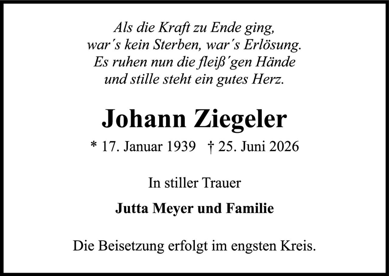 <p><i>Als die Kraft zu Ende ging,<br/>war's kein Sterben, war's Erlösung.<br/>Es ruhen nun die fleiß'gen Hände<br/>und stille steht ein gutes Herz.</i></p><p><strong>Johann Ziegeler</strong></p><p>* 17. Januar 1939  † 25. Juni 2026</p><p>In stiller Trauer</p><p><strong>Jutta Meyer und Familie</strong></p><p>Die Beisetzung erfolgt im engsten Kreis.</p>