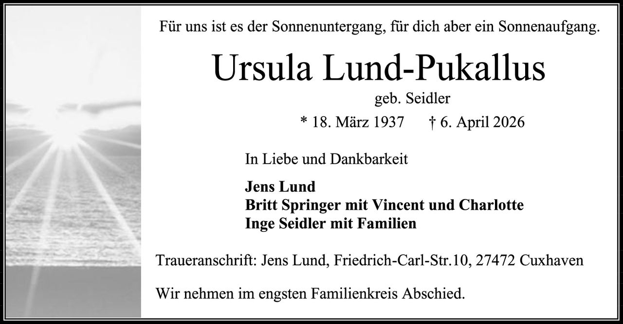 <p>Für uns ist es der Sonnenuntergang, für dich aber ein Sonnenaufgang.</p><strong>Ursula Lund-Pukallus</strong><br>geb. Seidler<br>* 18. März 1937 &dagger; 6. April 2026<p>In Liebe und Dankbarkeit</p><p><strong>Jens Lund</strong><br><strong>Britt Springer mit Vincent und Charlotte</strong><br><strong>Inge Seidler mit Familien</strong></p><p>Traueranschrift: Jens Lund, Friedrich-Carl-Str.10, 27472 Cuxhaven</p><p>Wir nehmen im engsten Familienkreis Abschied.</p>