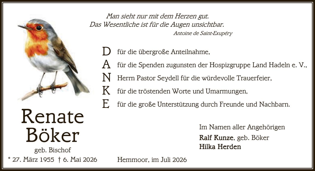 <p><i>Man sieht nur mit dem Herzen gut.</i></p>
<p><i>Das Wesentliche ist für die Augen unsichtbar.</i></p>
<p><i>Antoine de Saint-Exupéry</i></p>
<br/>
<p><strong>D</strong> für die übergroße Anteilnahme,</p>
<p><strong>A</strong> für die Spenden zugunsten der Hospizgruppe Land Hadeln e. V.,</p>
<p><strong>N</strong> Herrn Pastor Seydell für die würdevolle Trauerfeier,</p>
<p><strong>K</strong> für die tröstenden Worte und Umarmungen,</p>
<p><strong>E</strong> für die große Unterstützung durch Freunde und Nachbarn.</p>
<br/>
<p>Im Namen aller Angehörigen</p>
<p>Ralf Kunze, geb. Böker</p>
<p>Hilka Herden</p>
<br/>
<p>Hemmoor, im Juli 2026</p>