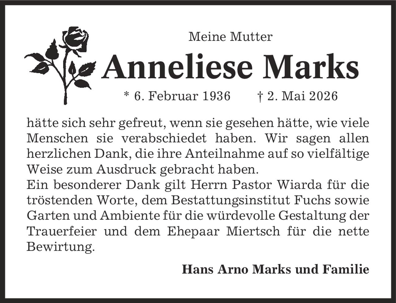 Meine Mutter Anneliese Marks * 6. Februar 1936 | 2. Mai 2026 hätte sich sehr gefreut, wenn sie gesehen hätte, wie viele Menschen sie verabschiedet haben. Wir sagen allen herzlichen Dank, die ihre Anteilnahme auf so vielfältige Weise zum Ausdruck gebracht haben. Ein besonderer Dank gilt Herrn Pastor Wiarda für die tröstenden Worte, dem Bestattungsinstitut Fuchs sowie Garten und Ambiente für die würdevolle Gestaltung der Trauerfeier und dem Ehepaar Miertsch für die nette Bewirtung. Hans Arno Marks und Familie