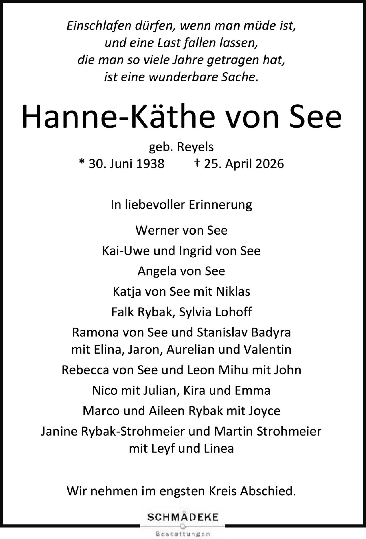 <i>Einschlafen dürfen, wenn man müde ist,<br>und eine Last fallen lassen,<br>die man so viele Jahre getragen hat,<br>ist eine wunderbare Sache.</i><br><br><strong>Hanne-Käthe von See</strong><br>geb. Reyels<br>* 30. Juni 1938 &nbsp; † 25. April 2026<br><br><strong>In liebevoller Erinnerung</strong><br><br>Werner von See<br>Kai-Uwe und Ingrid von See<br>Angela von See<br>Katja von See mit Niklas<br>Falk Rybak, Sylvia Lohoff<br>Ramona von See und Stanislav Badyra<br>mit Elina, Jaron, Aurelian und Valentin<br>Rebecca von See und Leon Mihu mit John<br>Nico mit Julian, Kira und Emma<br>Marco und Aileen Rybak mit Joyce<br>Janine Rybak-Strohmeier und Martin Strohmeier<br>mit Leyf und Linea<br><br>Wir nehmen im engsten Kreis Abschied.