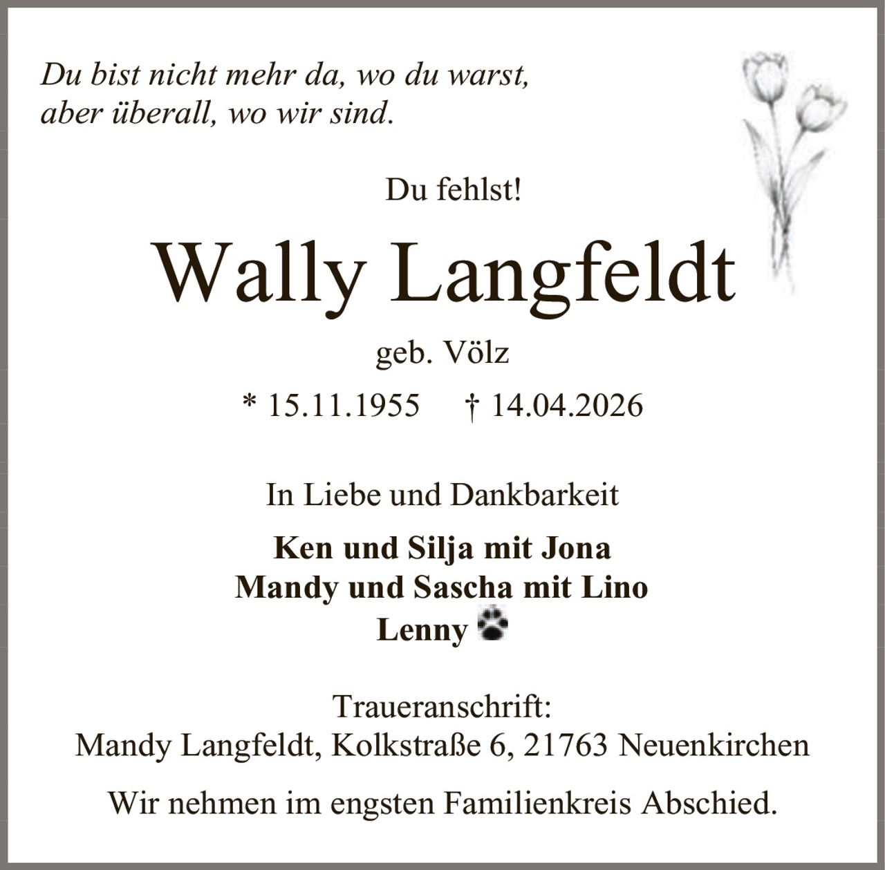 <i>Du bist nicht mehr da, wo du warst,<br>aber überall, wo wir sind.</i><br><br>Du fehlst!<br><br><strong>Wally Langfeldt</strong><br>geb. Völz<br>* 15.11.1955 † 14.04.2026<br><br>In Liebe und Dankbarkeit<br><br><strong>Ken und Silja mit Jona</strong><br><strong>Mandy und Sascha mit Lino</strong><br><strong>Lenny</strong><br><br>Traueranschrift:<br>Mandy Langfeldt, Kolkstraße 6, 21763 Neuenkirchen<br><br>Wir nehmen im engsten Familienkreis Abschied.