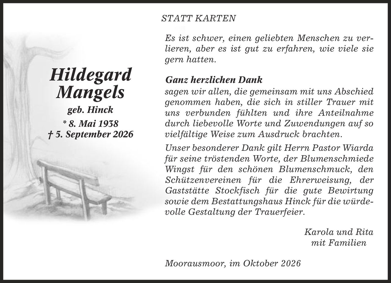 statt karten Es ist schwer, einen geliebten Menschen zu verlieren, aber es ist gut zu erfahren, wie viele sie gern hatten. Ganz herzlichen Dank sagen wir allen, die gemeinsam mit uns Abschied genommen haben, die sich in stiller Trauer mit uns verbunden fühlten und ihre Anteilnahme durch liebevolle Worte und Zuwendungen auf so vielfältige Weise zum Ausdruck brachten. Unser besonderer Dank gilt Herrn Pastor Wiarda für seine tröstenden Worte, der Blumenschmiede Wingst für den schönen Blumenschmuck, den Schützenvereinen für die Ehrerweisung, der Gaststätte Stockfisch für die gute Bewirtung sowie dem Bestattungshaus Hinck für die würdevolle Gestaltung der Trauerfeier. Karola und Rita mit Familien Moorausmoor, im Oktober 2026 Hildegard Mangels geb. Hinck * 8. Mai 1938 | 5. September 2026