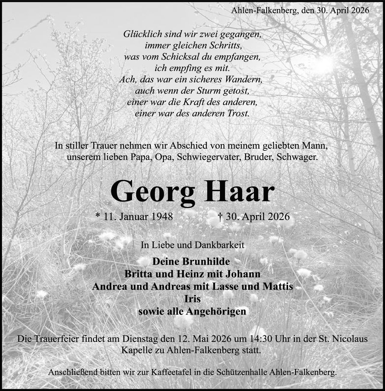 <p><i>Glücklich sind wir zwei gegangen, immer gleichen Schritts, was vom Schicksal du empfangen, ich empfing es mit. Ach, das war ein sicheres Wandern, auch wenn der Sturm getost, einer war die Kraft des anderen, einer war des anderen Trost.</i></p>

<p>In stiller Trauer nehmen wir Abschied von meinem geliebten Mann, unserem lieben Papa, Opa, Schwiegervater, Bruder, Schwager.</p>

<p><strong>Georg Haar</strong></p>

<p>* 11. Januar 1948<br/>† 30. April 2026</p>

<p>In Liebe und Dankbarkeit</p>

<p><strong>Deine Brunhilde<br/>Britta und Heinz mit Johann<br/>Andrea und Andreas mit Lasse und Mattis<br/>Iris<br/>sowie alle Angehörigen</strong></p>

<p>Die Trauerfeier findet am Dienstag den 12. Mai 2026 um 14:30 Uhr in der St. Nicolaus Kapelle zu Ahlen-Falkenberg statt.</p>

<p>Anschließend bitten wir zur Kaffeetafel in die Schützenhalle Ahlen-Falkenberg.</p>