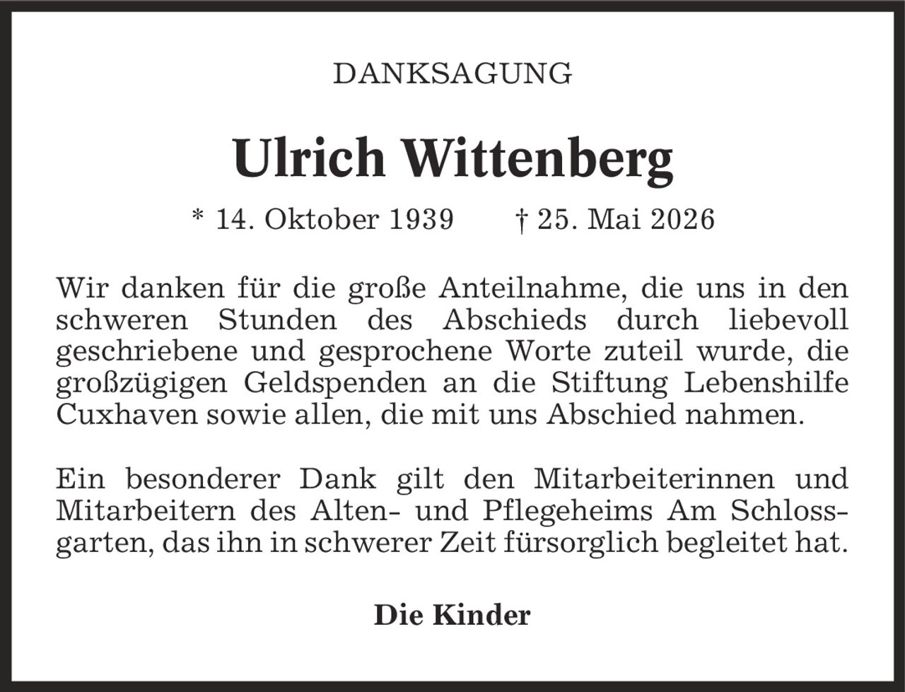 Danksagung Ulrich Wittenberg * 14. Oktober 1939 | 25. Mai 2026 Wir danken für die große Anteilnahme, die uns in den schweren Stunden des Abschieds durch liebevoll geschriebene und gesprochene Worte zuteil wurde, die großzügigen Geldspenden an die Stiftung Lebenshilfe Cuxhaven sowie allen, die mit uns Abschied nahmen. Ein besonderer Dank gilt den Mitarbeiterinnen und Mitarbeitern des Alten- und Pflegeheims Am Schlossgarten, das ihn in schwerer Zeit fürsorglich begleitet hat. Die Kinder