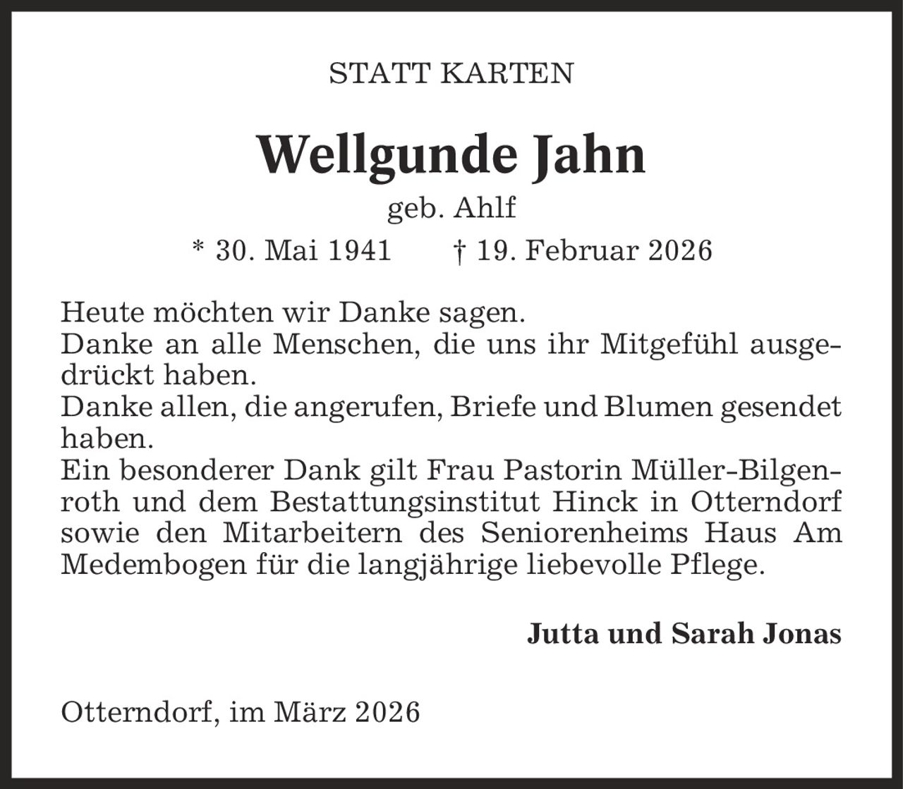 Statt Karten Wellgunde Jahn geb. Ahlf * 30. Mai 1941 | 19. Februar 2026 Heute möchten wir Danke sagen. Danke an alle Menschen, die uns ihr Mitgefühl ausgedrückt haben. Danke allen, die angerufen, Briefe und Blumen gesendet haben. Ein besonderer Dank gilt Frau Pastorin Müller-Bilgenroth und dem Bestattungsinstitut Hinck in Otterndorf sowie den Mitarbeitern des Seniorenheims Haus Am Medembogen für die langjährige liebevolle Pflege. Jutta und Sarah Jonas Otterndorf, im März 2026