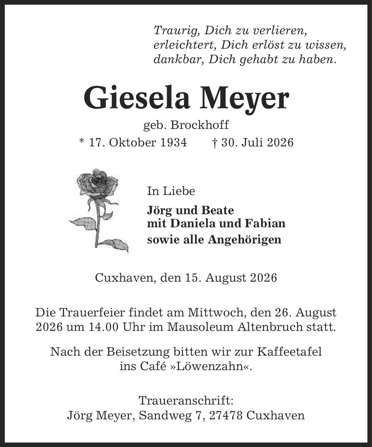 Traurig, Dich zu verlieren, erleichtert, Dich erlöst zu wissen, dankbar, Dich gehabt zu haben. Giesela Meyer geb. Brockhoff * 17. Oktober 1934 | 30. Juli 2026 In Liebe Jörg und Beate mit Daniela und Fabian sowie alle Angehörigen Cuxhaven, den 15. August 2026 Die Trauerfeier findet am Mittwoch, den 26. August 2026 um 14.00 Uhr im Mausoleum Altenbruch statt. Nach der Beisetzung bitten wir zur Kaffeetafel ins Café »Löwenzahn«. Traueranschrift: Jörg Meyer, Sandweg 7, 27478 Cuxhaven