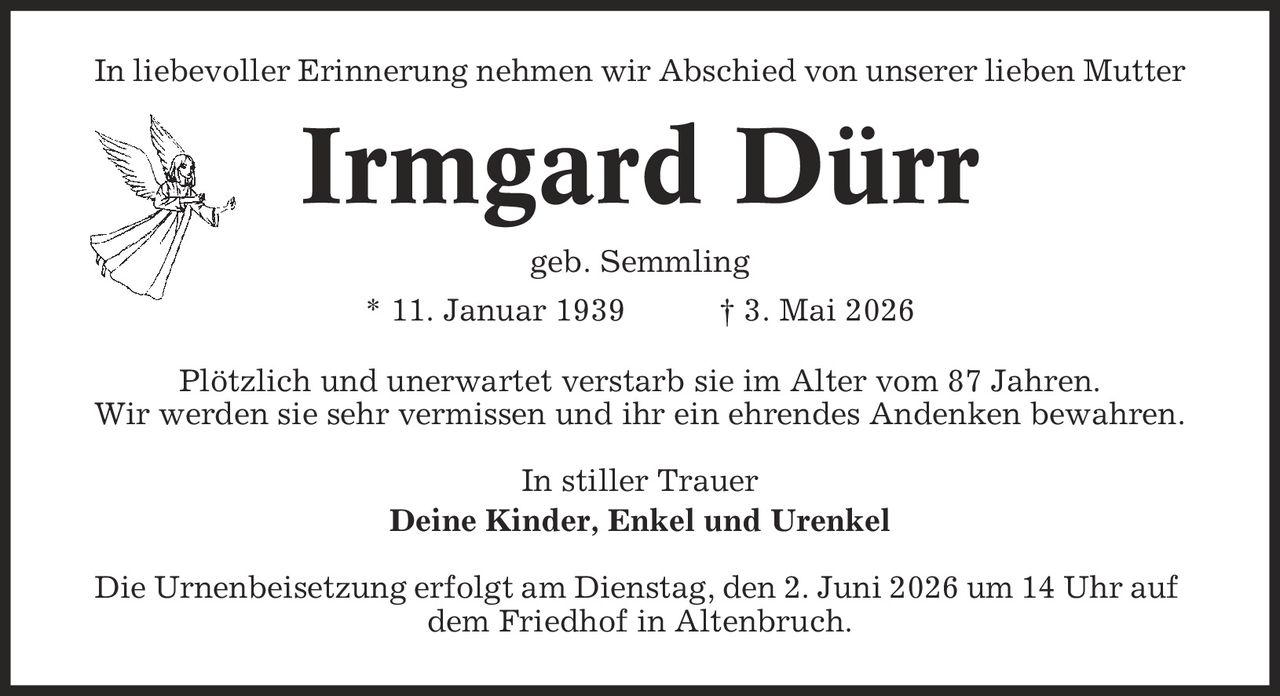 In liebevoller Erinnerung nehmen wir Abschied von unserer lieben Mutter Irmgard Dürr geb. Semmling * 11. Januar 1939 | 3. Mai 2026 Plötzlich und unerwartet verstarb sie im Alter vom 87 Jahren. Wir werden sie sehr vermissen und ihr ein ehrendes Andenken bewahren. In stiller Trauer Deine Kinder, Enkel und Urenkel Die Urnenbeisetzung erfolgt am Dienstag, den 2. Juni 2026 um 14 Uhr auf dem Friedhof in Altenbruch.