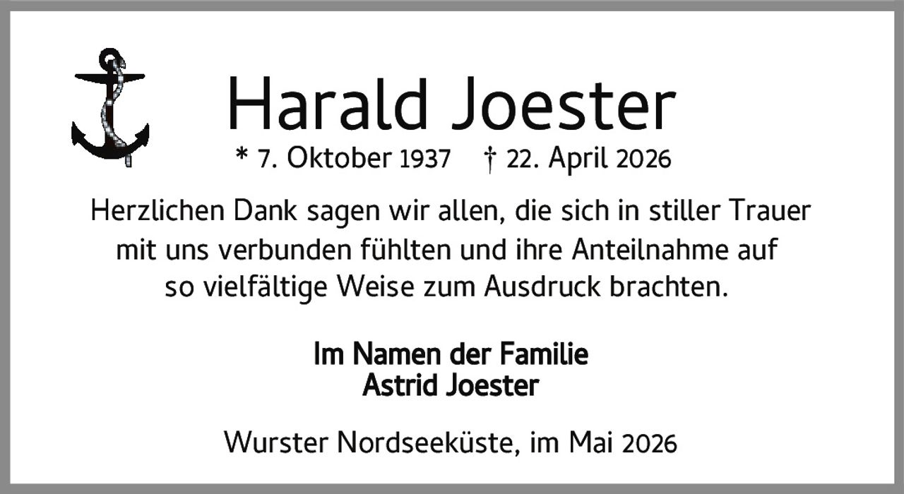 <p><strong>Harald Joester</strong><br>* 7. Oktober 1937 † 22. April 2026</p><p>Herzlichen Dank sagen wir allen, die sich in stiller Trauer mit uns verbunden fühlten und ihre Anteilnahme auf so vielfältige Weise zum Ausdruck brachten.</p><p>Im Namen der Familie<br><strong>Astrid Joester</strong></p><p>Wurster Nordseeküste, im Mai 2026</p>