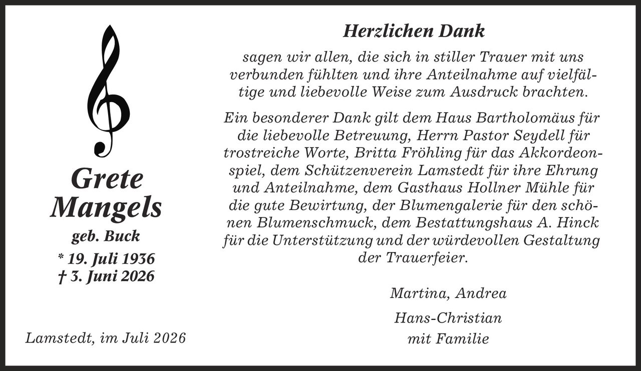 Herzlichen Dank sagen wir allen, die sich in stiller Trauer mit uns verbunden fühlten und ihre Anteilnahme auf vielfäl- tige und liebevolle Weise zum Ausdruck brachten. Ein besonderer Dank gilt dem Haus Bartholomäus für die liebevolle Betreuung, Herrn Pastor Seydell für trostreiche Worte, Britta Fröhling für das Akkordeonspiel, dem Schützenverein Lamstedt für ihre Ehrung und Anteilnahme, dem Gasthaus Hollner Mühle für die gute Bewirtung, der Blumengalerie für den schönen Blumenschmuck, dem Bestattungshaus A. Hinck für die Unterstützung und der würdevollen Gestaltung der Trauerfeier. Martina, Andrea Hans-Christian mit Familie Grete Mangels geb. Buck * 19. Juli 1936 | 3. Juni 2026 Lamstedt, im Juli 2026