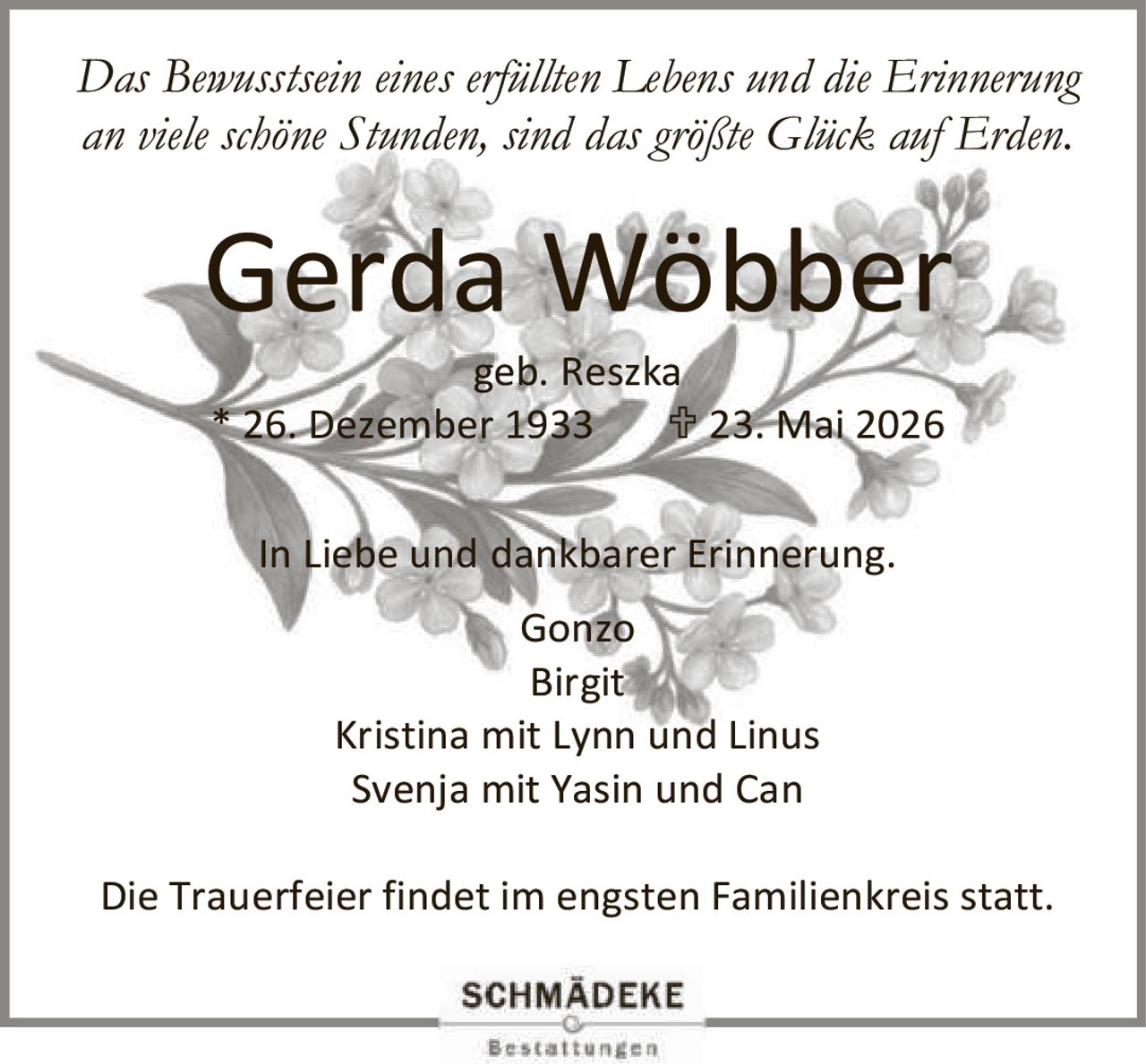 <p><i>Das Bewusstsein eines erfüllten Lebens und die Erinnerung an viele schöne Stunden, sind das größte Glück auf Erden.</i></p><p><strong>Gerda Wöbber</strong><br>geb. Reszka<br>* 26. Dezember 1933  † 23. Mai 2026</p><p>In Liebe und dankbarer Erinnerung.</p><p>Gonzo<br>Birgit Kristina mit Lynn und Linus<br>Svenja mit Yasin und Can</p><p>Die Trauerfeier findet im engsten Familienkreis statt.</p>