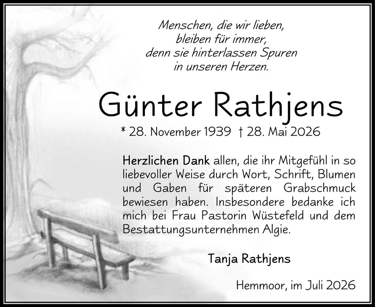 <p><i>Menschen, die wir lieben, bleiben für immer, denn sie hinterlassen Spuren in unseren Herzen.</i></p><p><strong>Günter Rathjens</strong><br/>* 28. November 1939 † 28. Mai 2026</p><p>Herzlichen Dank allen, die ihr Mitgefühl in so liebevoller Weise durch Wort, Schrift, Blumen und Gaben für späteren Grabschmuck bewiesen haben. Insbesondere bedanke ich mich bei Frau Pastorin Wüstefeld und <i>dem Bestattungsunternehmen Algie.</i></p><p><strong>Tanja Rathjens</strong></p><p>Hemmoor, im Juli 2026</p>