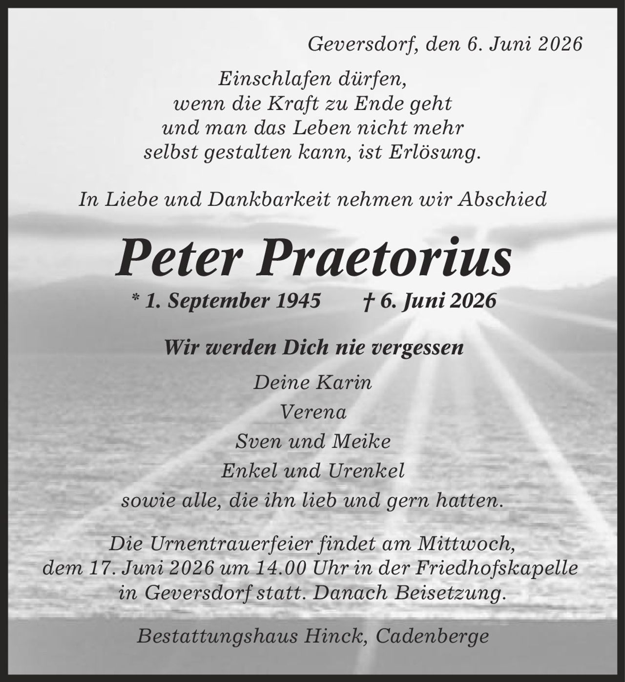 Geversdorf, den 6. Juni 2026 Einschlafen dürfen, wenn die Kraft zu Ende geht und man das Leben nicht mehr selbst gestalten kann, ist Erlösung. In Liebe und Dankbarkeit nehmen wir Abschied Peter Praetorius * 1. September 1945 | 6. Juni 2026 Wir werden Dich nie vergessen Deine Karin Verena Sven und Meike Enkel und Urenkel sowie alle, die ihn lieb und gern hatten. Die Urnentrauerfeier findet am Mittwoch, dem 17. Juni 2026 um 14.00 Uhr in der Friedhofskapelle in Geversdorf statt. Danach Beisetzung. Bestattungshaus Hinck, Cadenberge