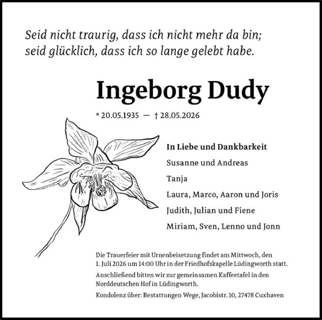 <i>Seid nicht traurig, dass ich nicht mehr da bin;<br/>seid glücklich, dass ich so lange gelebt habe.</i><br/><br/><strong>Ingeborg Dudy</strong><br/>* 20.05.1935 – † 28.05.2026<br/><br/><strong>In Liebe und Dankbarkeit</strong><br/><br/>Susanne und Andreas<br/>Tanja<br/>Laura, Marco, Aaron und Joris<br/>Judith, Julian und Fiene<br/>Miriam, Sven, Lenno und Jonn<br/><br/><p>Die Trauerfeier mit Urnenbeisetzung findet am Mittwoch, den 1. Juli 2026 um 14:00 Uhr in der Friedhofskapelle Lüdingworth statt.</p><br/><p>Anschließend bitten wir zur gemeinsamen Kaffeetafel in den Norddeutschen Hof in Lüdingworth.</p><br/><p>Kondolenz über: Bestattungen Wege, Jacobistr. 10, 27478 Cuxhaven</p>