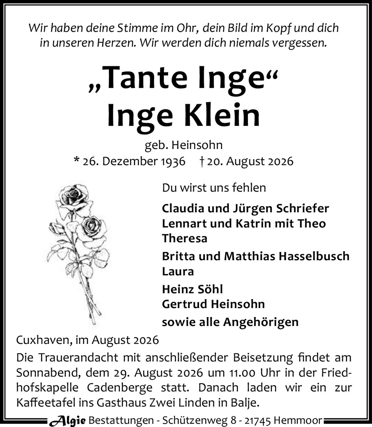 <p><i>Wir haben deine Stimme im Ohr, dein Bild im Kopf und dich in unseren Herzen. Wir werden dich niemals vergessen.</i></p>

<p><strong>„Tante Inge"<br>Inge Klein<br>geb. Heinsohn<br>* 26. Dezember 1936 † 20. August 2026</strong></p>

<p><strong>Du wirst uns fehlen</strong></p>

<p>Claudia und Jürgen Schriefer<br>Lennart und Katrin mit Theo<br>Theresa<br>Britta und Matthias Hasselbusch<br>Laura<br>Heinz Söhl<br>Gertrud Heinsohn<br>sowie alle Angehörigen</p>

<p>Cuxhaven, im August 2026</p>

<p>Die Trauerandacht mit anschließender Beisetzung findet am Sonnabend, dem 29. August 2026 um 11.00 Uhr in der Friedhofskapelle Cadenberge statt. Danach laden wir ein zur Kaffeetafel ins Gasthaus Zwei Linden in Balje.</p>

<p>Algie Bestattungen - Schützenweg 8 - 21745 Hemmoor</p>