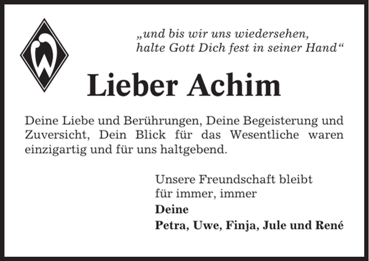 <p>„und bis wir uns wiedersehen,<br />halte Gott Dich fest in seiner Hand“</p><p>Lieber Achim<br />Deine Liebe und Berührungen, Deine Begeisterung und<br />Zuversicht, Dein Blick für das Wesentliche waren<br />einzigartig und für uns haltgebend.<br />Unsere Freundschaft bleibt<br />für immer, immer<br />Deine<br />Petra, Uwe, Finja, Jule und René</p>