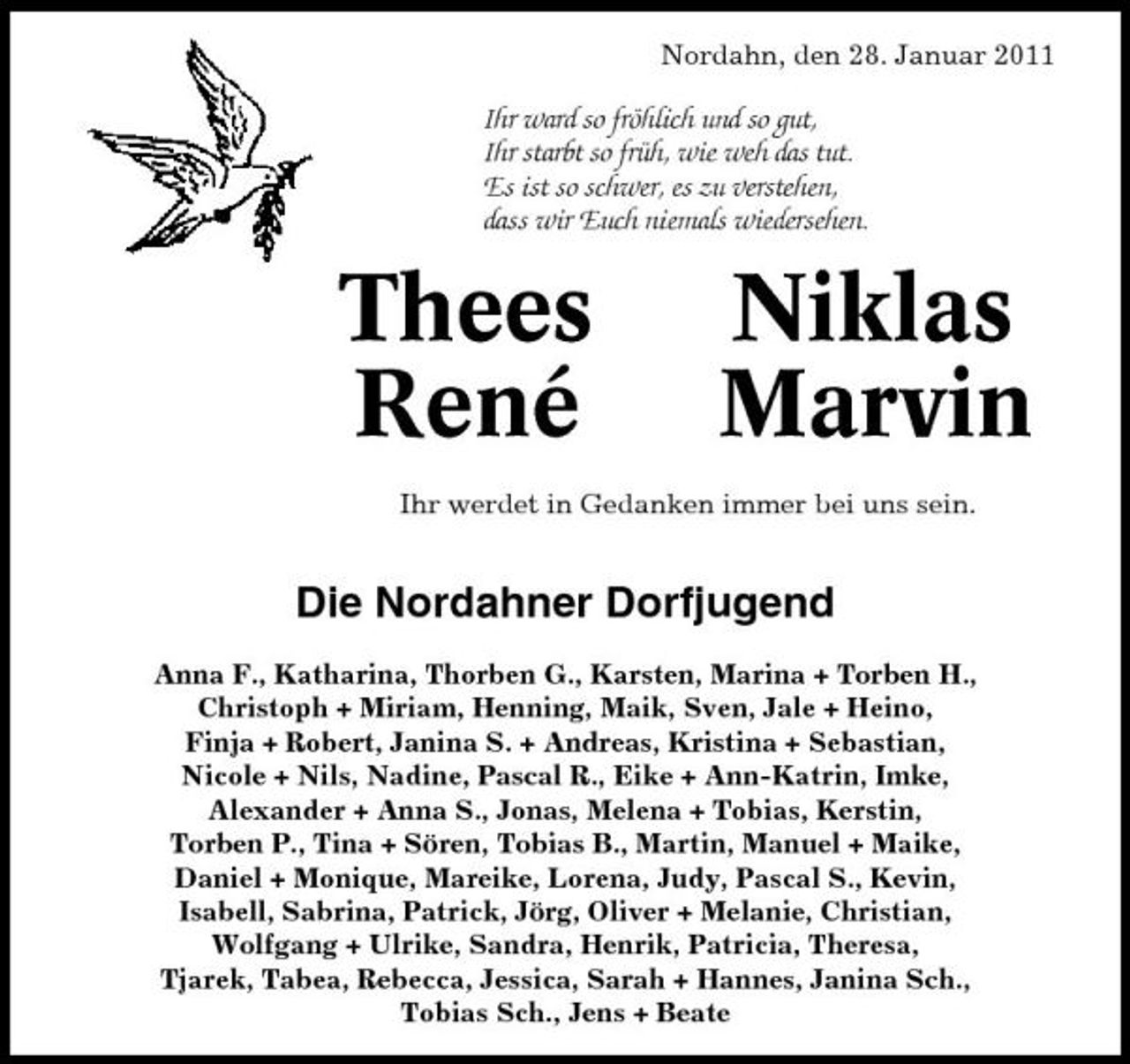 <p>Nordahn, den 28. Januar 2011</p><p>Ihr ward so fröhlich und so gut, Ihr starbt so früh, wie weh das tut. Es ist so schwer, es zu verstehen, dass wir Euch niemals wiedersehen.</p><p>Thees René</p><p>Niklas Marvin</p><p>Ihr werdet in Gedanken immer bei uns sein.</p><p>Die Nordahner Dorfjugend<br />Anna F., Katharina, Thorben G., Karsten, Marina + Torben H., Christoph + Miriam, Henning, Maik, Sven, Jale + Heino, Finja + Robert, Janina S. + Andreas, Kristina + Sebastian, Nicole + Nils, Nadine, Pascal R., Eike + Ann-Katrin, Imke, Alexander + Anna S., Jonas, Melena + Tobias, Kerstin, Torben P., Tina + Sören, Tobias B., Martin, Manuel + Maike, Daniel + Monique, Mareike, Lorena, Judy, Pascal S., Kevin, Isabell, Sabrina, Patrick, Jörg, Oliver + Melanie, Christian, Wolfgang + Ulrike, Sandra, Henrik, Patricia, Theresa, Tjarek, Tabea, Rebecca, Jessica, Sarah + Hannes, Janina Sch., Tobias Sch., Jens + Beate</p>