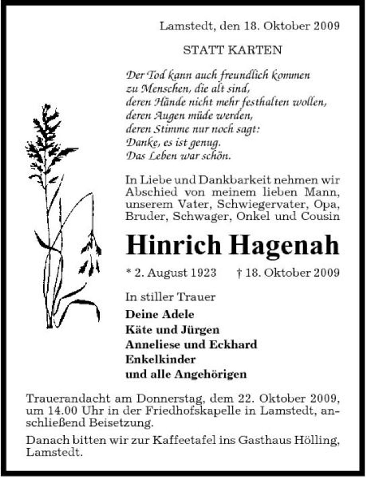 <p>Lamstedt, den 18. Oktober 2009 STATT KARTEN</p><p>Der Tod kann auch freundlich kommen zu Menschen, die alt sind, deren Hände nicht mehr festhalten wollen, deren Augen müde werden, deren Stimme nur noch sagt: Danke, es ist genug. Das Leben war schön.<br />In Liebe und Dankbarkeit nehmen wir Abschied von meinem lieben Mann, unserem Vater, Schwiegervater, Opa, Bruder, Schwager, Onkel und Cousin</p><p>Hinrich Hagenah<br />* 2. August 1923 In stiller Trauer Deine Adele Käte und Jürgen Anneliese und Eckhard Enkelkinder und alle Angehörigen Trauerandacht am Donnerstag, dem 22. Oktober 2009, um 14.00 Uhr in der Friedhofskapelle in Lamstedt, anschließend Beisetzung. Danach bitten wir zur Kaffeetafel ins Gasthaus Hölling, Lamstedt. † 18. Oktober 2009</p>