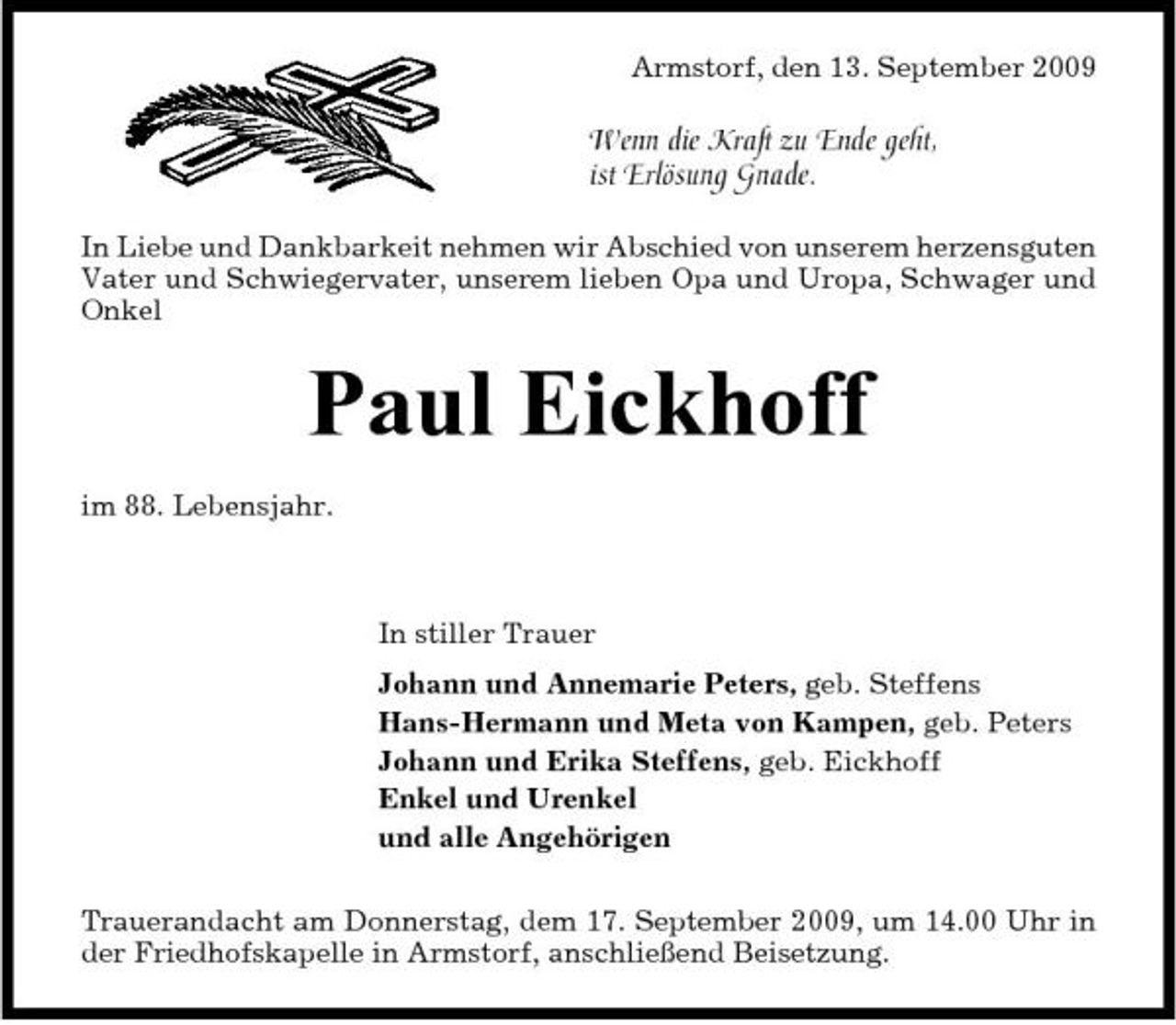 <p>Armstorf, den 13. September 2009</p><p>Wenn die Kraft zu Ende geht, ist Erlösung Gnade.<br />In Liebe und Dankbarkeit nehmen wir Abschied von unserem herzensguten Vater und Schwiegervater, unserem lieben Opa und Uropa, Schwager und Onkel</p><p>Paul Eickhoff<br />im 88. Lebensjahr. In stiller Trauer Johann und Annemarie Peters, geb. Steffens Hans-Hermann und Meta von Kampen, geb. Peters Johann und Erika Steffens, geb. Eickhoff Enkel und Urenkel und alle Angehörigen Trauerandacht am Donnerstag, dem 17. September 2009, um 14.00 Uhr in der Friedhofskapelle in Armstorf, anschließend Beisetzung.</p>