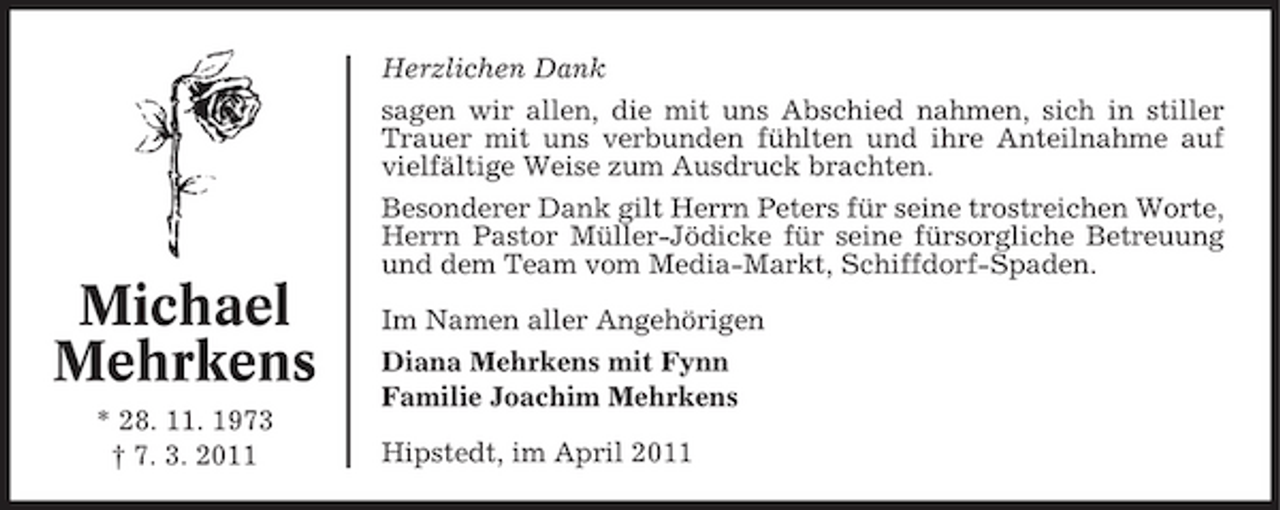 <p>Herzlichen Dank sagen wir allen, die mit uns Abschied nahmen, sich in stiller Trauer mit uns verbunden fühlten und ihre Anteilnahme auf vielfältige Weise zum Ausdruck brachten. Besonderer Dank gilt Herrn Peters für seine trostreichen Worte, Herrn Pastor Müller-Jödicke für seine fürsorgliche Betreuung und dem Team vom Media-Markt, Schiffdorf-Spaden.</p><p>Michael Mehrkens<br />* 28. 11. 1973 † 7. 3. 2011</p><p>Im Namen aller Angehörigen Diana Mehrkens mit Fynn Familie Joachim Mehrkens Hipstedt, im April 2011</p>