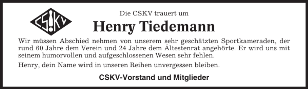 <p>Die CSKV trauert um</p><p>Henry Tiedemann<br />Wir müssen Abschied nehmen von unserem sehr geschätzten Sportkameraden, der<br />rund 60 Jahre dem Verein und 24 Jahre dem Ältestenrat angehörte. Er wird uns mit<br />seinem humorvollen und aufgeschlossenen Wesen sehr fehlen.<br />Henry, dein Name wird in unseren Reihen unvergessen bleiben.</p><p>CSKV-Vorstand und Mitglieder</p>