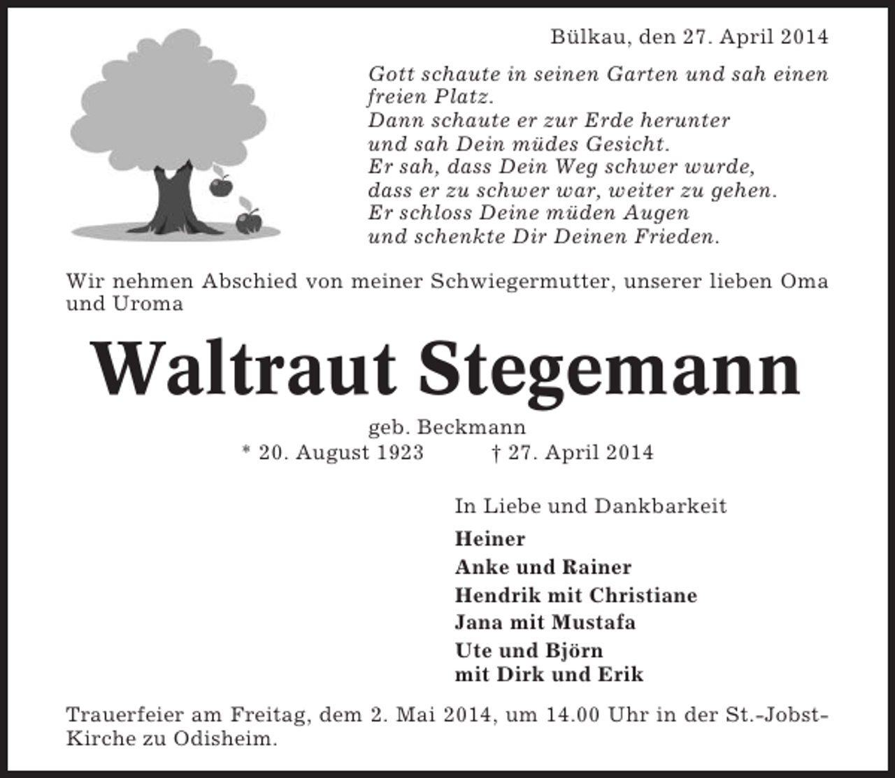 <p>Bülkau, den 27. April 2014<br />Gott schaute in seinen Garten und sah einen<br />freien Platz.<br />Dann schaute er zur Erde herunter<br />und sah Dein müdes Gesicht.<br />Er sah, dass Dein Weg schwer wurde,<br />dass er zu schwer war, weiter zu gehen.<br />Er schloss Deine müden Augen<br />und schenkte Dir Deinen Frieden.<br />Wir nehmen Abschied von meiner Schwiegermutter, unserer lieben Oma<br />und Uroma</p><p>Waltraut Stegemann<br />geb. Beckmann<br />* 20. August 1923<br />† 27. April 2014<br />In Liebe und Dankbarkeit<br />Heiner<br />Anke und Rainer<br />Hendrik mit Christiane<br />Jana mit Mustafa<br />Ute und Björn<br />mit Dirk und Erik<br />Trauerfeier am Freitag, dem 2. Mai 2014, um 14.00 Uhr in der St.-JobstKirche zu Odisheim.</p>