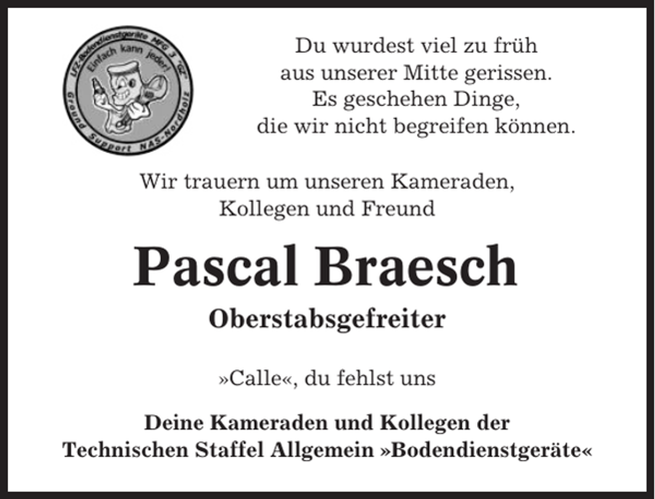 <p>Du wurdest viel zu früh<br />aus unserer Mitte gerissen.<br />Es geschehen Dinge,<br />die wir nicht begreifen können.<br />Wir trauern um unseren Kameraden,<br />Kollegen und Freund</p><p>Pascal Braesch<br />Oberstabsgefreiter<br />»Calle«, du fehlst uns<br />Deine Kameraden und Kollegen der<br />Technischen Staffel Allgemein »Bodendienstgeräte«</p>