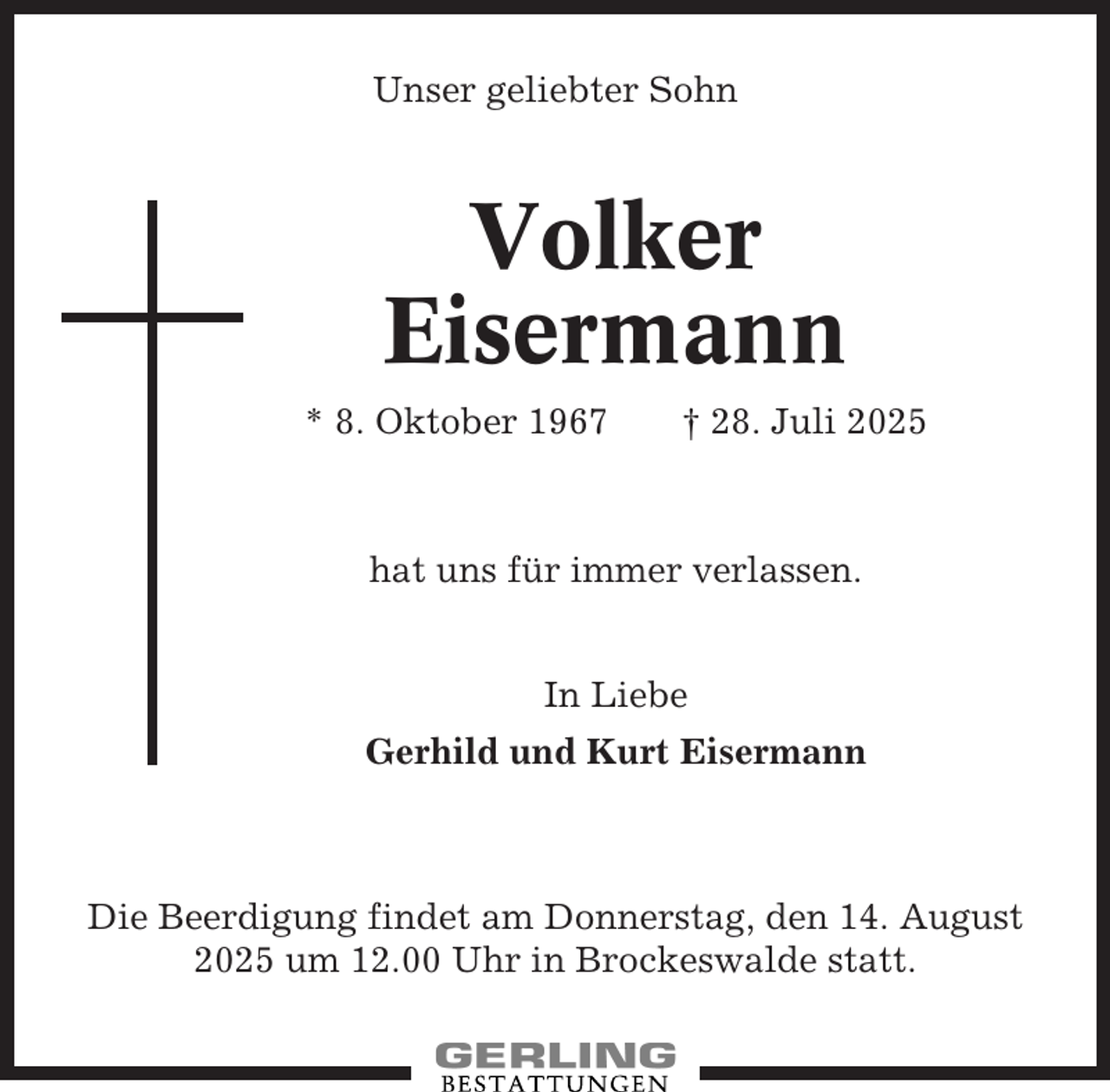 <p>Unser geliebter Sohn</p><p>Volker<br />Eisermann<br />* 8. Oktober 1967</p><p>† 28. Juli 2025</p><p>hat uns für immer verlassen.<br />In Liebe<br />Gerhild und Kurt Eisermann</p><p>Die Beerdigung findet am Donnerstag, den 14. August<br />2025 um 12.00 Uhr in Brockeswalde statt.</p>