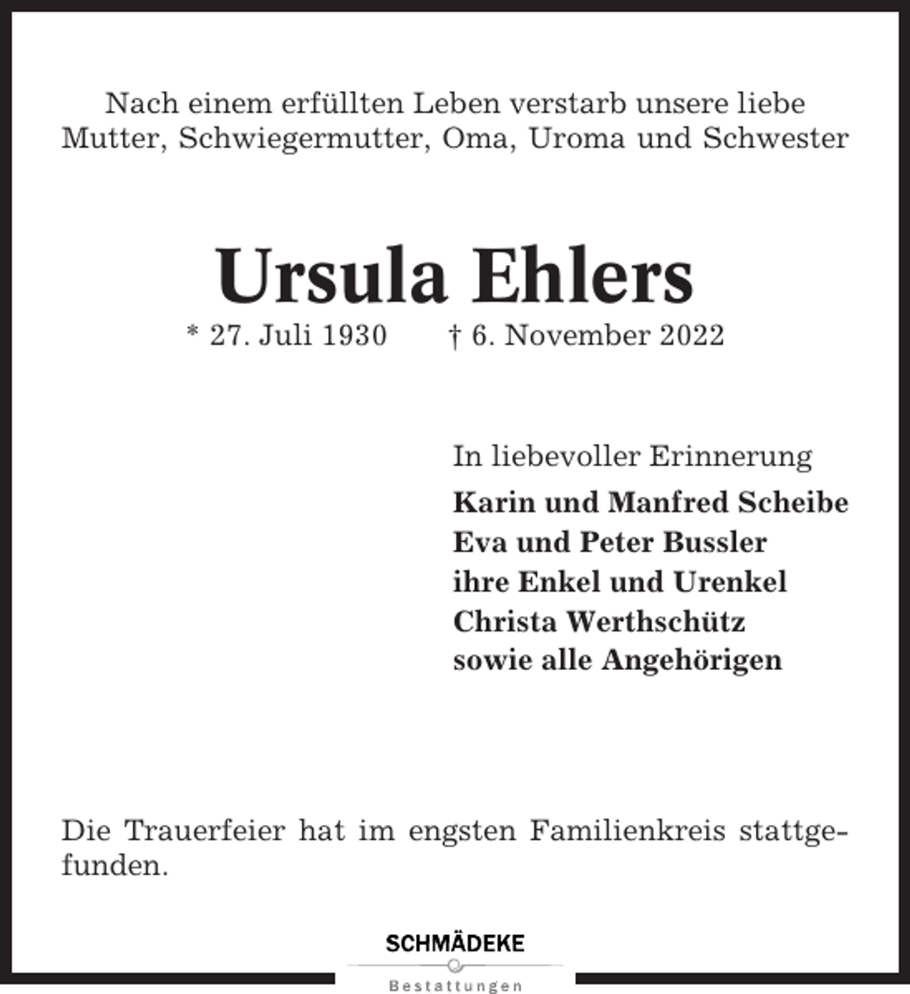 <p>Nach einem erfüllten Leben verstarb unsere liebe<br />Mutter, Schwiegermutter, Oma, Uroma und Schwester</p><p>Ursula Ehlers<br />* 27. Juli 1930</p><p>† 6. November 2022</p><p>In liebevoller Erinnerung<br />Karin und Manfred Scheibe<br />Eva und Peter Bussler<br />ihre Enkel und Urenkel<br />Christa Werthschütz<br />sowie alle Angehörigen</p><p>Die Trauerfeier hat im engsten Familienkreis stattgefunden.</p>