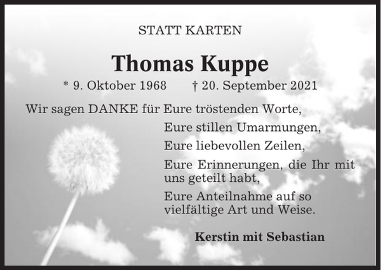<p>STATT KARTEN</p><p>Thomas Kuppe<br />* 9. Oktober 1968</p><p>† 20. September 2021</p><p>Wir sagen DANKE für Eure tröstenden Worte,<br />Eure stillen Umarmungen,<br />Eure liebevollen Zeilen,<br />Eure Erinnerungen, die Ihr mit<br />uns geteilt habt,<br />Eure Anteilnahme auf so<br />vielfältige Art und Weise.<br />Kerstin mit Sebastian</p>