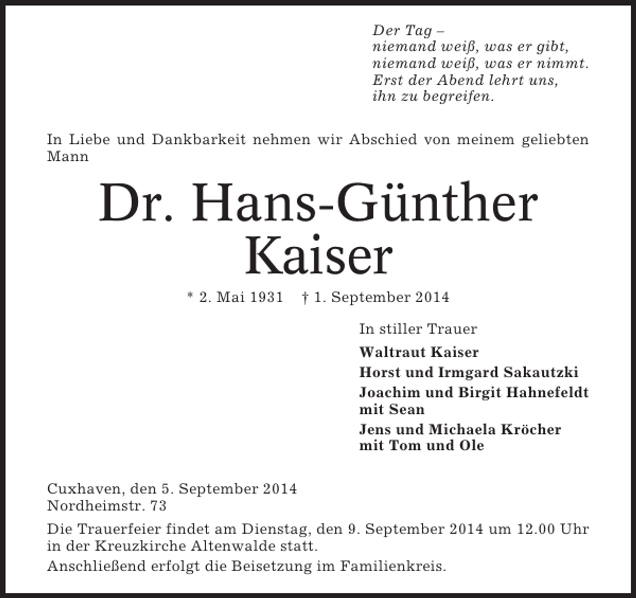 <p>Der Tag –<br />niemand weiß, was er gibt,<br />niemand weiß, was er nimmt.<br />Erst der Abend lehrt uns,<br />ihn zu begreifen.<br />In Liebe und Dankbarkeit nehmen wir Abschied von meinem geliebten<br />Mann</p><p>Dr. Hans-Günther<br />Kaiser<br />* 2. Mai 1931</p><p>† 1. September 2014<br />In stiller Trauer<br />Waltraut Kaiser<br />Horst und Irmgard Sakautzki<br />Joachim und Birgit Hahnefeldt<br />mit Sean<br />Jens und Michaela Kröcher<br />mit Tom und Ole</p><p>Cuxhaven, den 5. September 2014<br />Nordheimstr. 73<br />Die Trauerfeier findet am Dienstag, den 9. September 2014 um 12.00 Uhr<br />in der Kreuzkirche Altenwalde statt.<br />Anschließend erfolgt die Beisetzung im Familienkreis.</p>