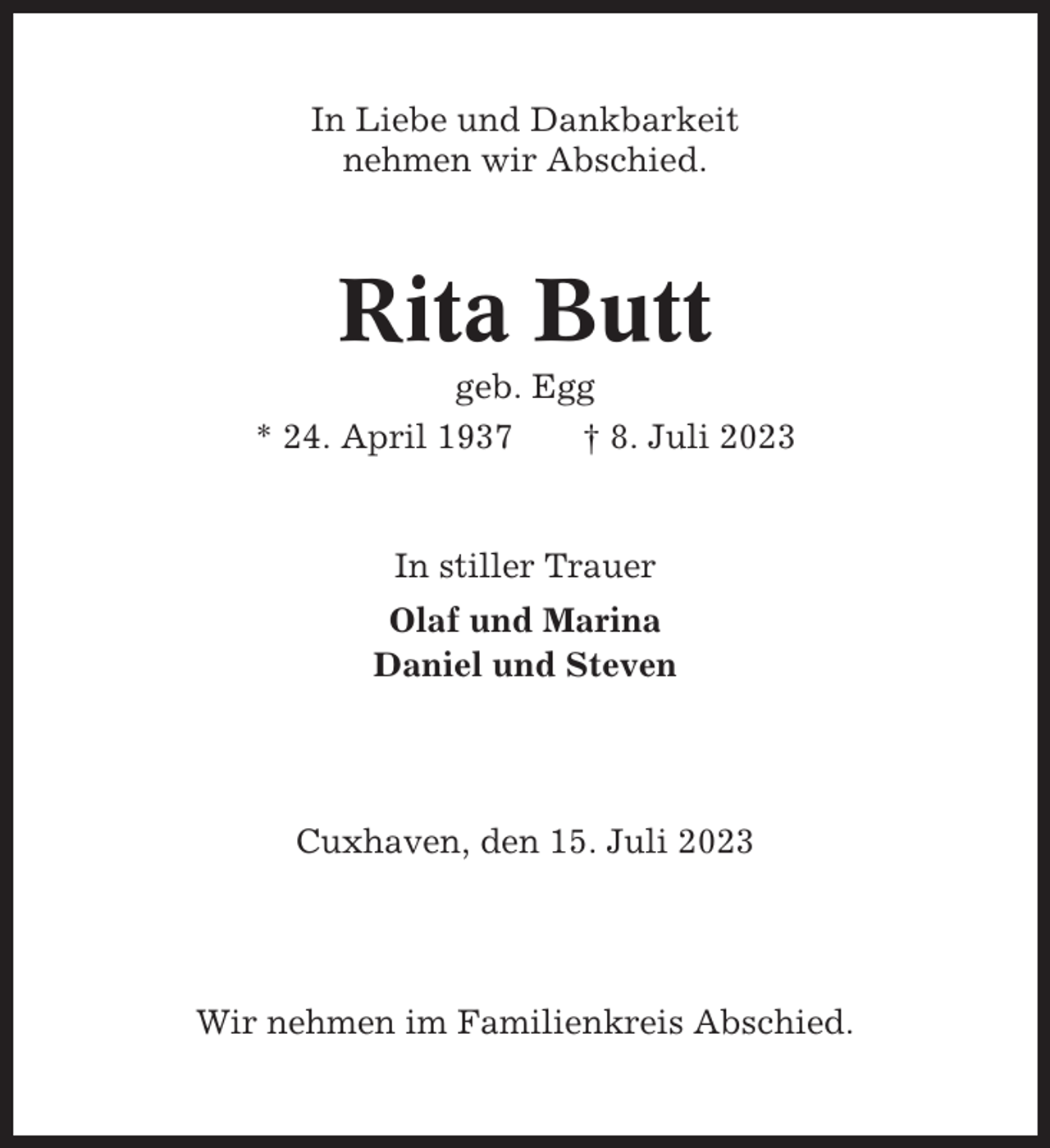 <p>In Liebe und Dankbarkeit<br />nehmen wir Abschied.</p><p>Rita Butt<br />geb. Egg<br />* 24. April 1937<br />† 8. Juli 2023</p><p>In stiller Trauer<br />Olaf und Marina<br />Daniel und Steven</p><p>Cuxhaven, den 15. Juli 2023</p><p>Wir nehmen im Familienkreis Abschied.</p>