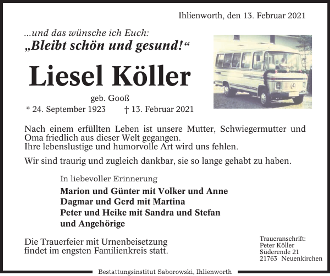 <p>Ihlienworth, den 13. Februar 2021</p><p>...und das wünsche ich Euch:</p><p>„Bleibt schön und gesund!“</p><p>Liesel Köller<br />geb. Gooß<br />* 24. September 1923<br />† 13. Februar 2021</p><p>Nach einem erfüllten Leben ist unsere Mutter, Schwiegermutter und<br />Oma friedlich aus dieser Welt gegangen.<br />Ihre lebenslustige und humorvolle Art wird uns fehlen.<br />Wir sind traurig und zugleich dankbar, sie so lange gehabt zu haben.<br />In liebevoller Erinnerung</p><p>Marion und Günter mit Volker und Anne<br />Dagmar und Gerd mit Martina<br />Peter und Heike mit Sandra und Stefan<br />und Angehörige<br />Die Trauerfeier mit Urnenbeisetzung<br />findet im engsten Familienkreis statt.<br />Bestattungsinstitut Saborowski, Ihlienworth</p><p>Traueranschrift:<br />Peter Köller<br />Süderende 763 Neuenkirchen</p>
