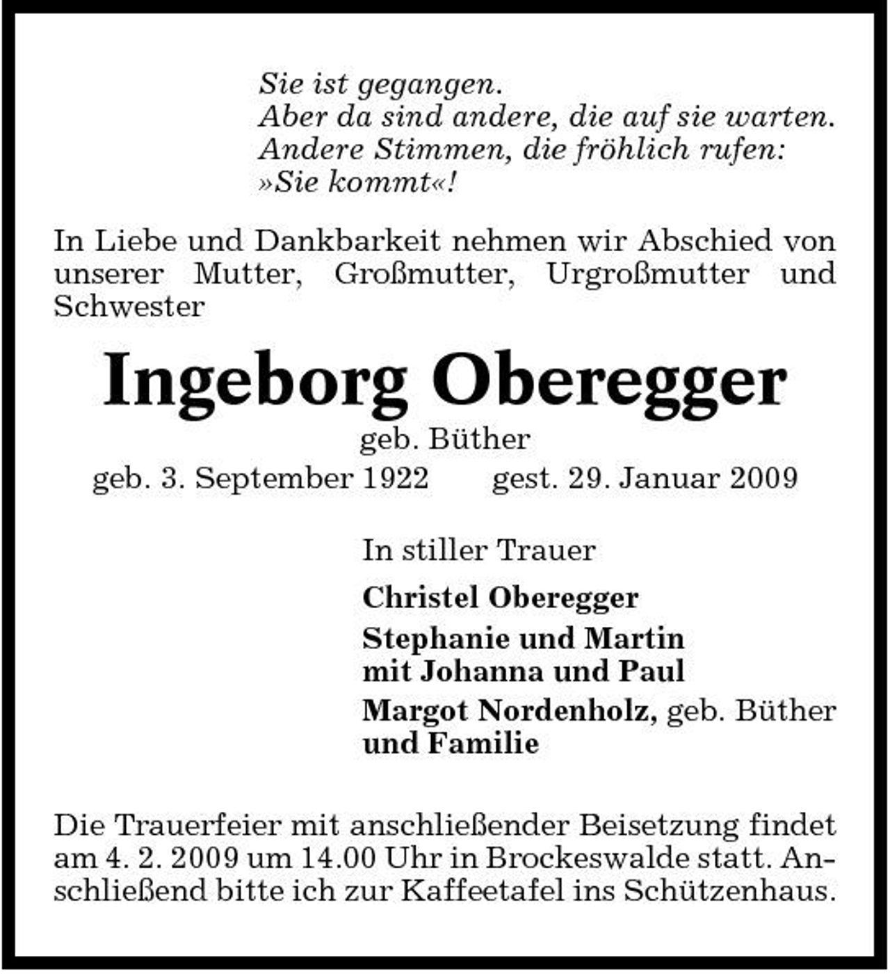 <p>Sie ist gegangen. Aber da sind andere, die auf sie warten. Andere Stimmen, die fröhlich rufen: »Sie kommt«! In Liebe und Dankbarkeit nehmen wir Abschied von unserer Mutter, Großmutter, Urgroßmutter und Schwester</p><p>Ingeborg Oberegger<br />geb. Büther geb. 3. September 1922 gest. 29. Januar 2009 In stiller Trauer Christel Oberegger Stephanie und Martin mit Johanna und Paul Margot Nordenholz, geb. Büther und Familie Die Trauerfeier mit anschließender Beisetzung findet am 4. 2. 2009 um 14.00 Uhr in Brockeswalde statt. Anschließend bitte ich zur Kaffeetafel ins Schützenhaus.</p>
