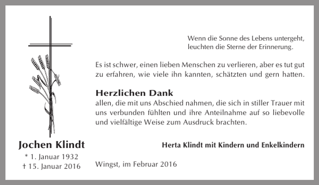 <p>Wenn die Sonne des Lebens untergeht,<br />leuchten die Sterne der Erinnerung.</p><p>Es ist schwer, einen lieben Menschen zu verlieren, aber es tut gut<br />zu erfahren, wie viele ihn kannten, schätzten und gern hatten.</p><p>Herzlichen Dank<br />allen, die mit uns Abschied nahmen, die sich in stiller Trauer mit<br />uns verbunden fühlten und ihre Anteilnahme auf so liebevolle<br />und vielfältige Weise zum Ausdruck brachten.</p><p>Jochen Klindt<br />* 1. Januar 1932<br />† 15. Januar 2016</p><p>Herta Klindt mit Kindern und Enkelkindern<br />Wingst, im Februar 2016</p>