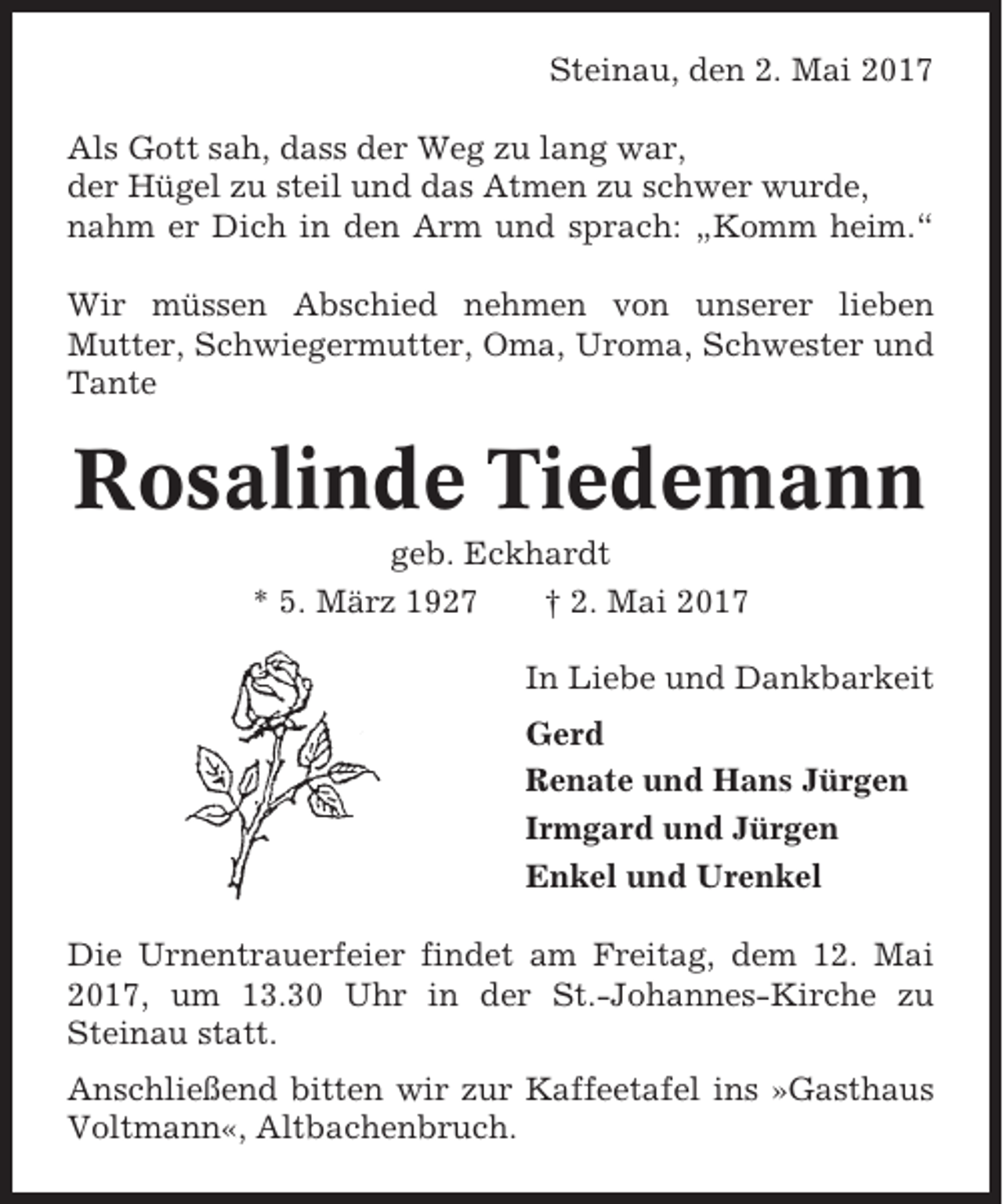 <p>Steinau, den 2. Mai 2017<br />Als Gott sah, dass der Weg zu lang war,<br />der Hügel zu steil und das Atmen zu schwer wurde,<br />nahm er Dich in den Arm und sprach: „Komm heim.“<br />Wir müssen Abschied nehmen von unserer lieben<br />Mutter, Schwiegermutter, Oma, Uroma, Schwester und<br />Tante</p><p>Rosalinde Tiedemann<br />geb. Eckhardt<br />* 5. März 1927<br />† 2. Mai 2017<br />In Liebe und Dankbarkeit<br />Gerd<br />Renate und Hans Jürgen<br />Irmgard und Jürgen<br />Enkel und Urenkel<br />Die Urnentrauerfeier findet am Freitag, dem 12. Mai<br />2017, um 13.30 Uhr in der St.-Johannes-Kirche zu<br />Steinau statt.<br />Anschließend bitten wir zur Kaffeetafel ins »Gasthaus<br />Voltmann«, Altbachenbruch.</p>