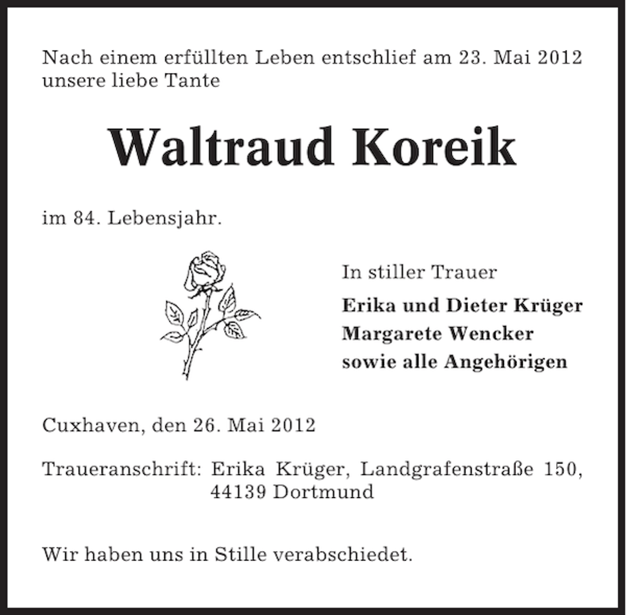 <p>Nach einem erfüllten Leben entschlief am 23. Mai 2012<br />unsere liebe Tante</p><p>Waltraud Koreik<br />im 84. Lebensjahr.<br />In stiller Trauer<br />Erika und Dieter Krüger<br />Margarete Wencker<br />sowie alle Angehörigen<br />Cuxhaven, den 26. Mai 2012<br />Traueranschrift: Erika Krüger, Landgrafenstraße 150,<br />44139 Dortmund<br />Wir haben uns in Stille verabschiedet.</p>
