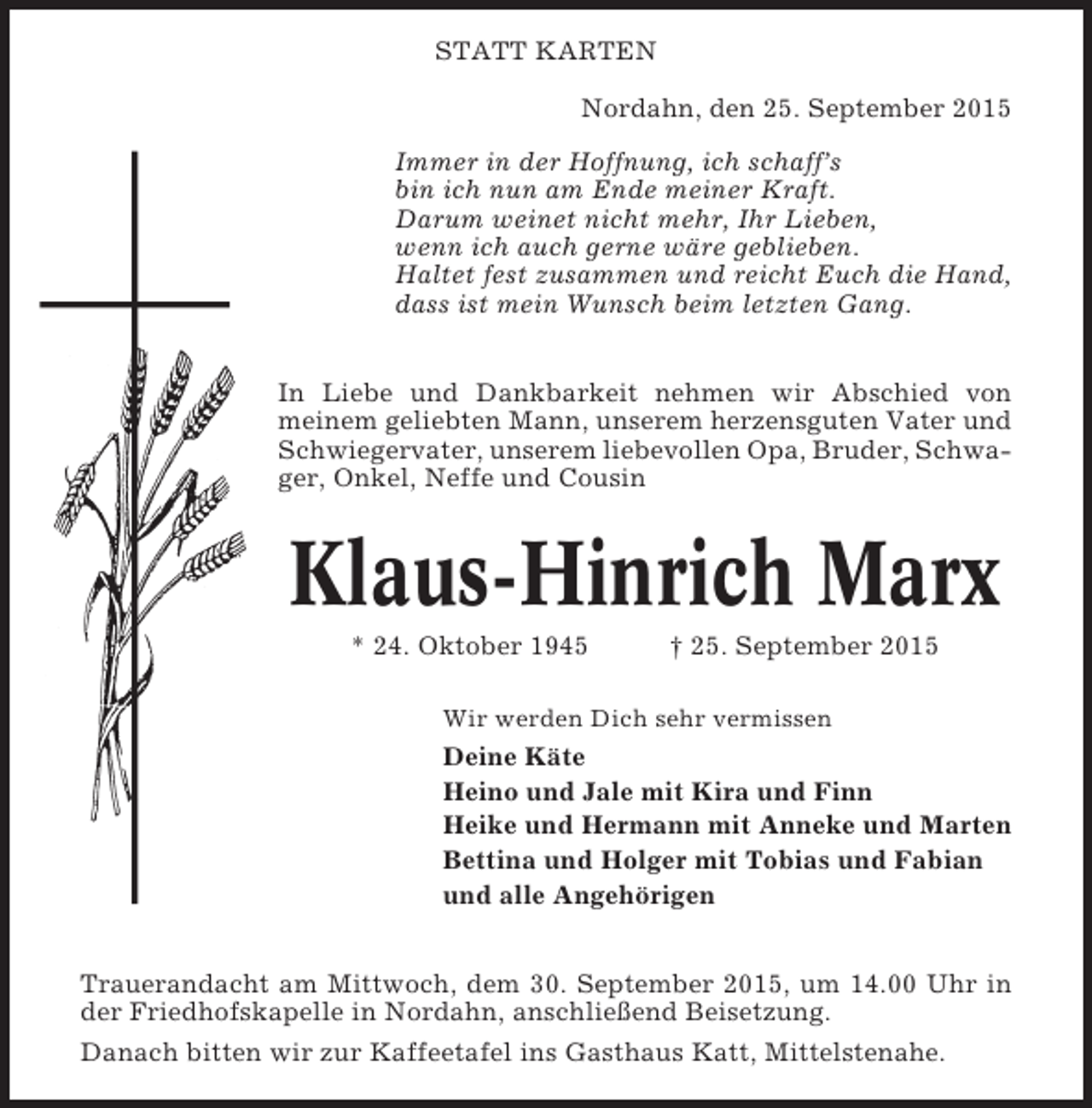 <p>STATT KARTEN<br />Nordahn, den 25. September 2015<br />Immer in der Hoffnung, ich schaff’s<br />bin ich nun am Ende meiner Kraft.<br />Darum weinet nicht mehr, Ihr Lieben,<br />wenn ich auch gerne wäre geblieben.<br />Haltet fest zusammen und reicht Euch die Hand,<br />dass ist mein Wunsch beim letzten Gang.<br />In Liebe und Dankbarkeit nehmen wir Abschied von<br />meinem geliebten Mann, unserem herzensguten Vater und<br />Schwiegervater, unserem liebevollen Opa, Bruder, Schwager, Onkel, Neffe und Cousin</p><p>Klaus-Hinrich Marx<br />* 24. Oktober 1945</p><p>† 25. September 2015</p><p>Wir werden Dich sehr vermissen</p><p>Deine Käte<br />Heino und Jale mit Kira und Finn<br />Heike und Hermann mit Anneke und Marten<br />Bettina und Holger mit Tobias und Fabian<br />und alle Angehörigen<br />Trauerandacht am Mittwoch, dem 30. September 2015, um 14.00 Uhr in<br />der Friedhofskapelle in Nordahn, anschließend Beisetzung.<br />Danach bitten wir zur Kaffeetafel ins Gasthaus Katt, Mittelstenahe.</p>