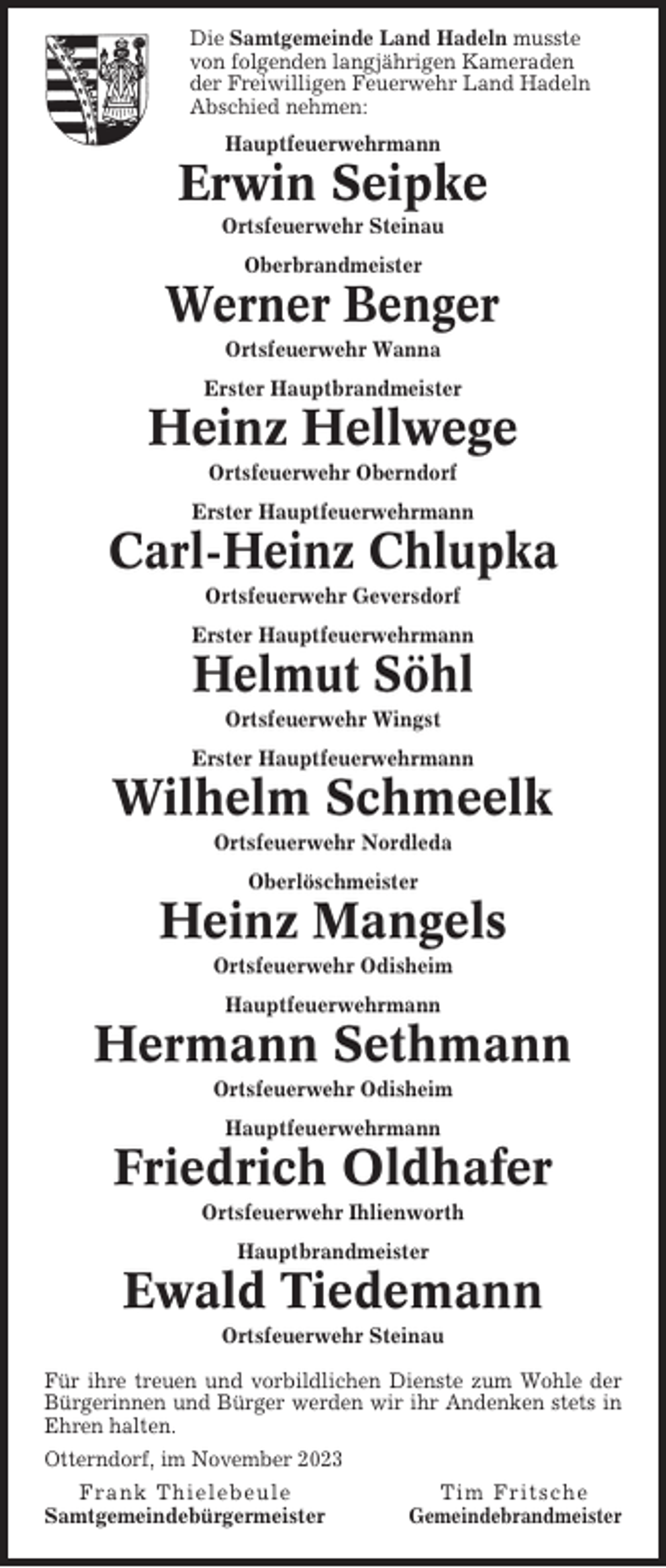 <p>Die Samtgemeinde Land Hadeln musste<br />von folgenden langjährigen Kameraden<br />der Freiwilligen Feuerwehr Land Hadeln<br />Abschied nehmen:<br />Hauptfeuerwehrmann</p><p>Erwin Seipke<br />Ortsfeuerwehr Steinau<br />Oberbrandmeister</p><p>Werner Benger<br />Ortsfeuerwehr Wanna<br />Erster Hauptbrandmeister</p><p>Heinz Hellwege<br />Ortsfeuerwehr Oberndorf<br />Erster Hauptfeuerwehrmann</p><p>Carl-Heinz Chlupka<br />Ortsfeuerwehr Geversdorf<br />Erster Hauptfeuerwehrmann</p><p>Helmut Söhl<br />Ortsfeuerwehr Wingst<br />Erster Hauptfeuerwehrmann</p><p>Wilhelm Schmeelk<br />Ortsfeuerwehr Nordleda<br />Oberlöschmeister</p><p>Heinz Mangels<br />Ortsfeuerwehr Odisheim<br />Hauptfeuerwehrmann</p><p>Hermann Sethmann<br />Ortsfeuerwehr Odisheim<br />Hauptfeuerwehrmann</p><p>Friedrich Oldhafer<br />Ortsfeuerwehr Ihlienworth<br />Hauptbrandmeister</p><p>Ewald Tiedemann<br />Ortsfeuerwehr Steinau<br />Für ihre treuen und vorbildlichen Dienste zum Wohle der<br />Bürgerinnen und Bürger werden wir ihr Andenken stets in<br />Ehren halten.<br />Otterndorf, im November 2023<br />Frank Thielebeule<br />Samtgemeindebürgermeister</p><p>Tim Fritsche<br />Gemeindebrandmeister</p>
