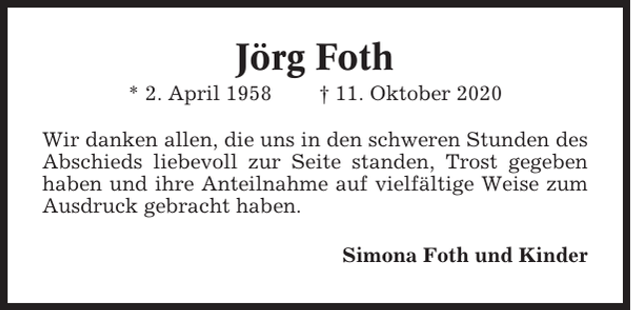 <p>Jörg Foth<br />* 2. April 1958</p><p>† 11. Oktober 2020</p><p>Wir danken allen, die uns in den schweren Stunden des<br />Abschieds liebevoll zur Seite standen, Trost gegeben<br />haben und ihre Anteilnahme auf vielfältige Weise zum<br />Ausdruck gebracht haben.<br />Simona Foth und Kinder</p>