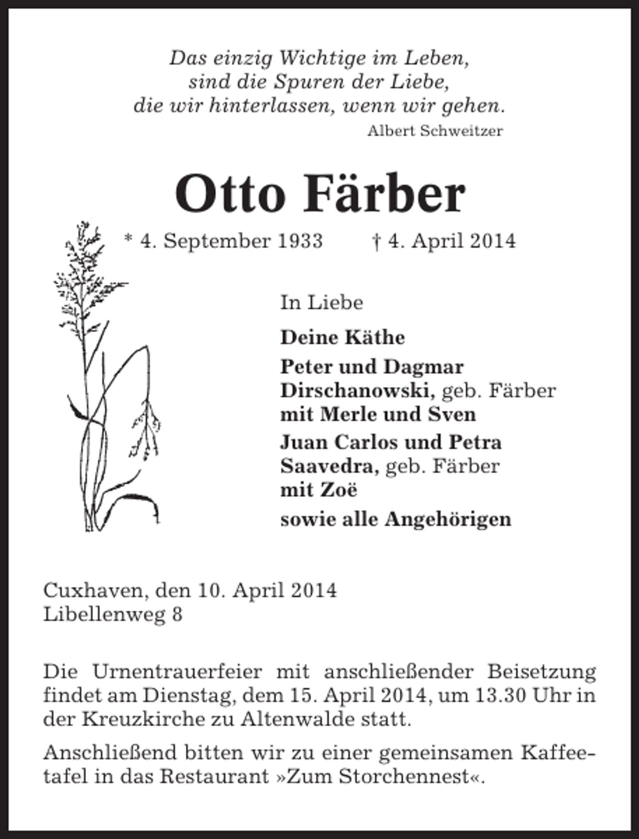 <p>Das einzig Wichtige im Leben,<br />sind die Spuren der Liebe,<br />die wir hinterlassen, wenn wir gehen.<br />Albert Schweitzer</p><p>Otto Färber<br />* 4. September 1933</p><p>† 4. April 2014</p><p>In Liebe<br />Deine Käthe<br />Peter und Dagmar<br />Dirschanowski, geb. Färber<br />mit Merle und Sven<br />Juan Carlos und Petra<br />Saavedra, geb. Färber<br />mit Zoë<br />sowie alle Angehörigen</p><p>Cuxhaven, den 10. April 2014<br />Libellenweg 8<br />Die Urnentrauerfeier mit anschließender Beisetzung<br />findet am Dienstag, dem 15. April 2014, um 13.30 Uhr in<br />der Kreuzkirche zu Altenwalde statt.<br />Anschließend bitten wir zu einer gemeinsamen Kaffeetafel in das Restaurant »Zum Storchennest«.</p>