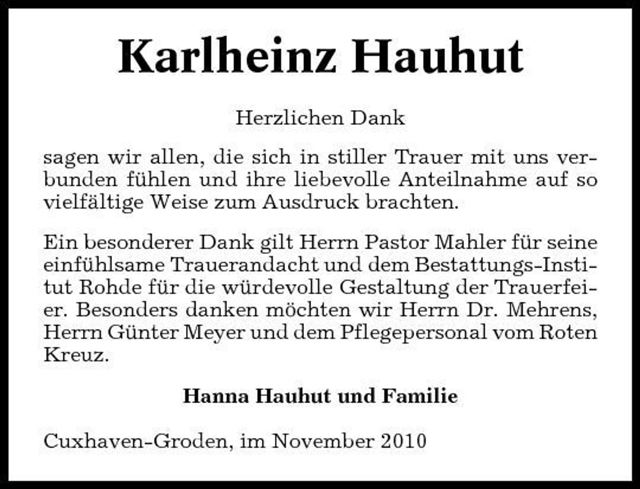 <p>Karlheinz Hauhut<br />Herzlichen Dank sagen wir allen, die sich in stiller Trauer mit uns verbunden fühlen und ihre liebevolle Anteilnahme auf so vielfältige Weise zum Ausdruck brachten. Ein besonderer Dank gilt Herrn Pastor Mahler für seine einfühlsame Trauerandacht und dem Bestattungs-Institut Rohde für die würdevolle Gestaltung der Trauerfeier. Besonders danken möchten wir Herrn Dr. Mehrens, Herrn Günter Meyer und dem Pflegepersonal vom Roten Kreuz. Hanna Hauhut und Familie Cuxhaven-Groden, im November 2010</p>
