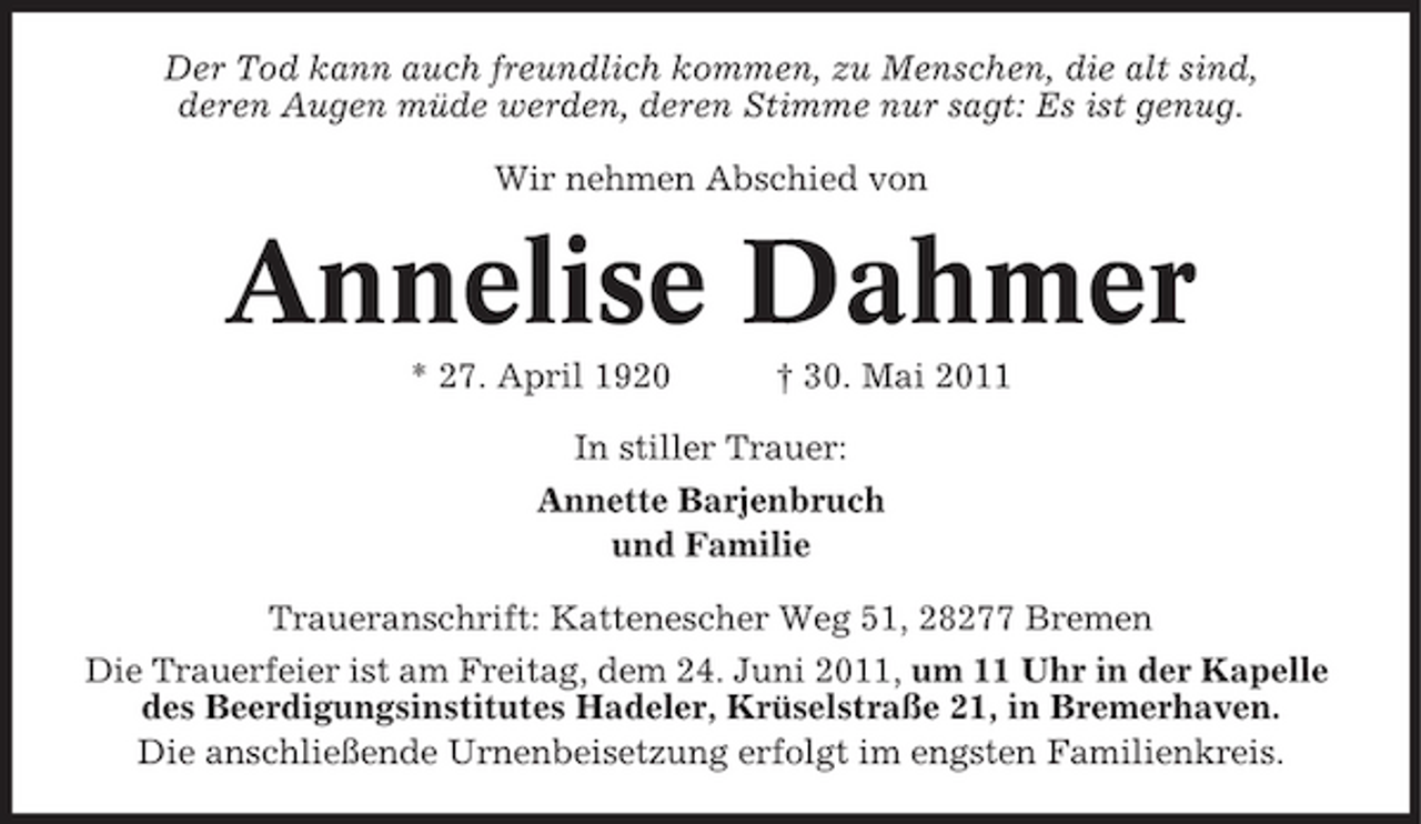 <p>Der Tod kann auch freundlich kommen, zu Menschen, die alt sind, deren Augen müde werden, deren Stimme nur sagt: Es ist genug. Wir nehmen Abschied von</p><p>Annelise Dahmer<br />* 27. April 1920 † 30. Mai 2011 In stiller Trauer: Annette Barjenbruch und Familie Traueranschrift: Kattenescher Weg 51, 28277 Bremen Die Trauerfeier ist am Freitag, dem 24. Juni 2011, um 11 Uhr in der Kapelle des Beerdigungsinstitutes Hadeler, Krüselstraße 21, in Bremerhaven. Die anschließende Urnenbeisetzung erfolgt im engsten Familienkreis.</p>