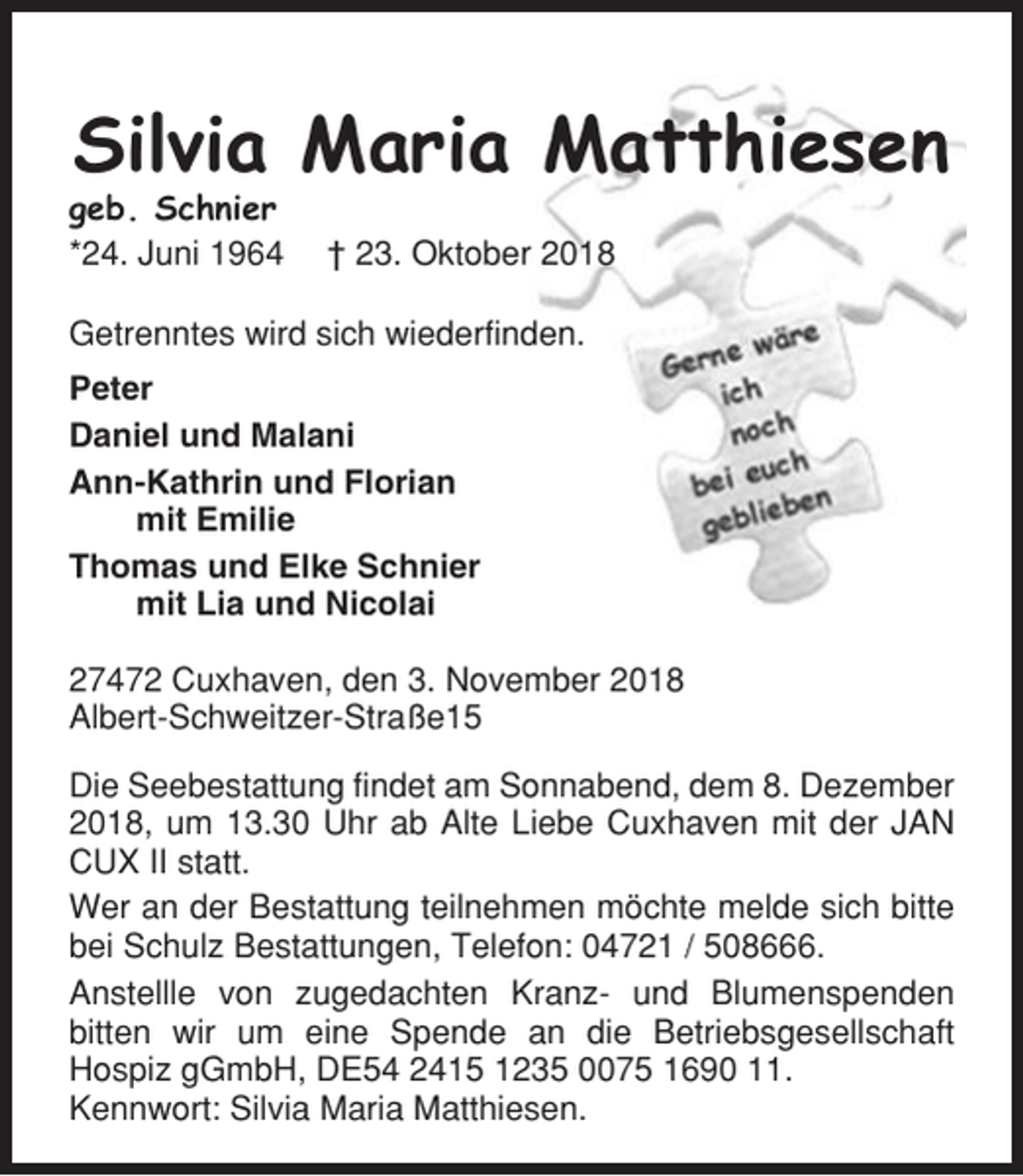 <p>Silvia Maria Matthiesen<br />geb. Schnier<br />*24. Juni 1964</p><p>† 23. Oktober 2018</p><p>Getrenntes wird sich wiederfinden.<br />Peter<br />Daniel und Malani<br />Ann-Kathrin und Florian<br />mit Emilie<br />Thomas und Elke Schnier<br />mit Lia und Nicolai<br />27472 Cuxhaven, den 3. November 2018<br />Albert-Schweitzer-Straße15<br />Die Seebestattung findet am Sonnabend, dem 8. Dezember<br />2018, um 13.30 Uhr ab Alte Liebe Cuxhaven mit der JAN<br />CUX II statt.<br />Wer an der Bestattung teilnehmen möchte melde sich bitte<br />bei Schulz Bestattungen, Telefon: 04721 / 508666.<br />Anstellle von zugedachten Kranz- und Blumenspenden<br />bitten wir um eine Spende an die Betriebsgesellschaft<br />Hospiz gGmbH, DE54 2415 1235 0075 1690 11.<br />Kennwort: Silvia Maria Matthiesen.</p>