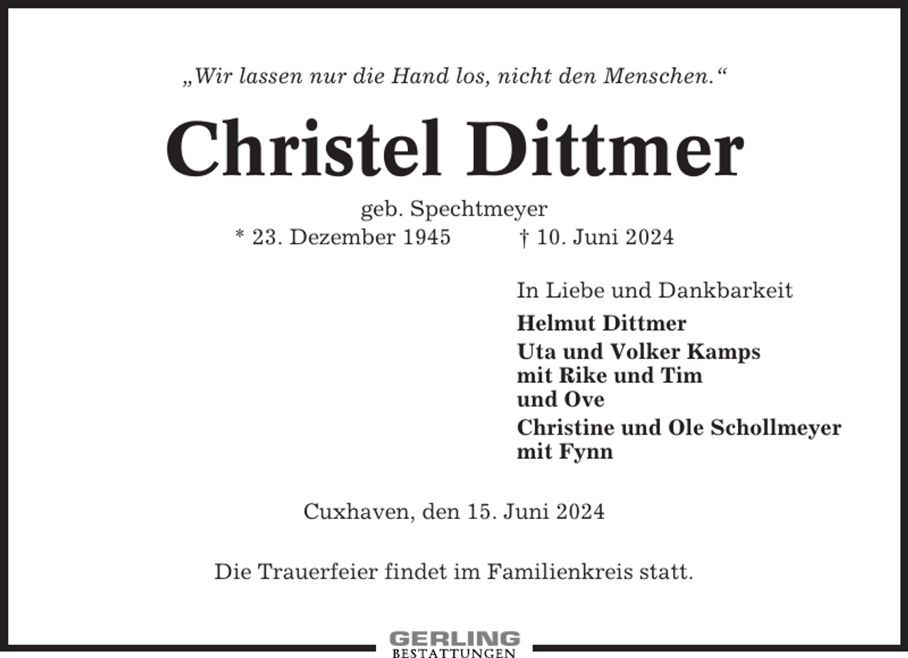 <p>„Wir lassen nur die Hand los, nicht den Menschen.“</p><p>Christel Dittmer<br />geb. Spechtmeyer<br />* 23. Dezember 1945<br />† 10. Juni 2024<br />In Liebe und Dankbarkeit<br />Helmut Dittmer<br />Uta und Volker Kamps<br />mit Rike und Tim<br />und Ove<br />Christine und Ole Schollmeyer<br />mit Fynn<br />Cuxhaven, den 15. Juni 2024<br />Die Trauerfeier findet im Familienkreis statt.</p>