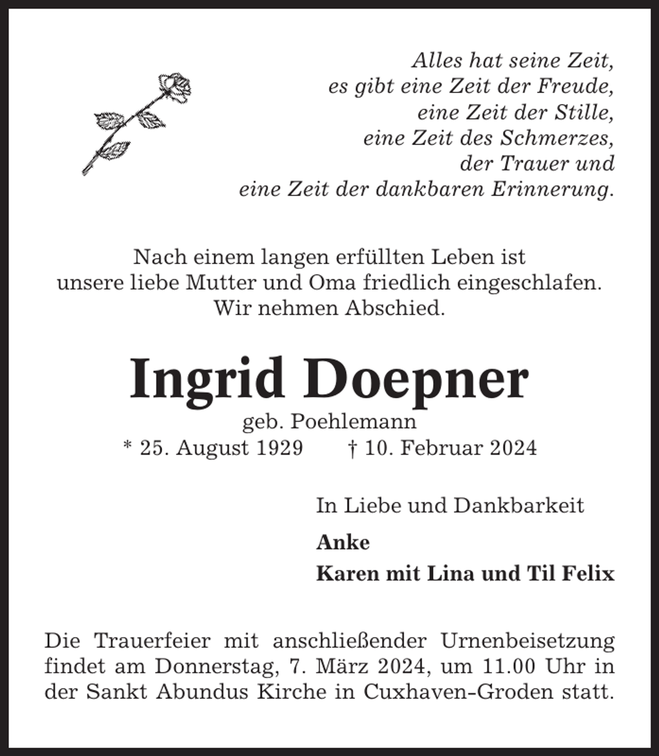 <p>Alles hat seine Zeit,<br />es gibt eine Zeit der Freude,<br />eine Zeit der Stille,<br />eine Zeit des Schmerzes,<br />der Trauer und<br />eine Zeit der dankbaren Erinnerung.<br />Nach einem langen erfüllten Leben ist<br />unsere liebe Mutter und Oma friedlich eingeschlafen.<br />Wir nehmen Abschied.</p><p>Ingrid Doepner<br />geb. Poehlemann<br />* 25. August 1929<br />† 10. Februar 2024<br />In Liebe und Dankbarkeit<br />Anke<br />Karen mit Lina und Til Felix<br />Die Trauerfeier mit anschließender Urnenbeisetzung<br />findet am Donnerstag, 7. März 2024, um 11.00 Uhr in<br />der Sankt Abundus Kirche in Cuxhaven-Groden statt.</p>
