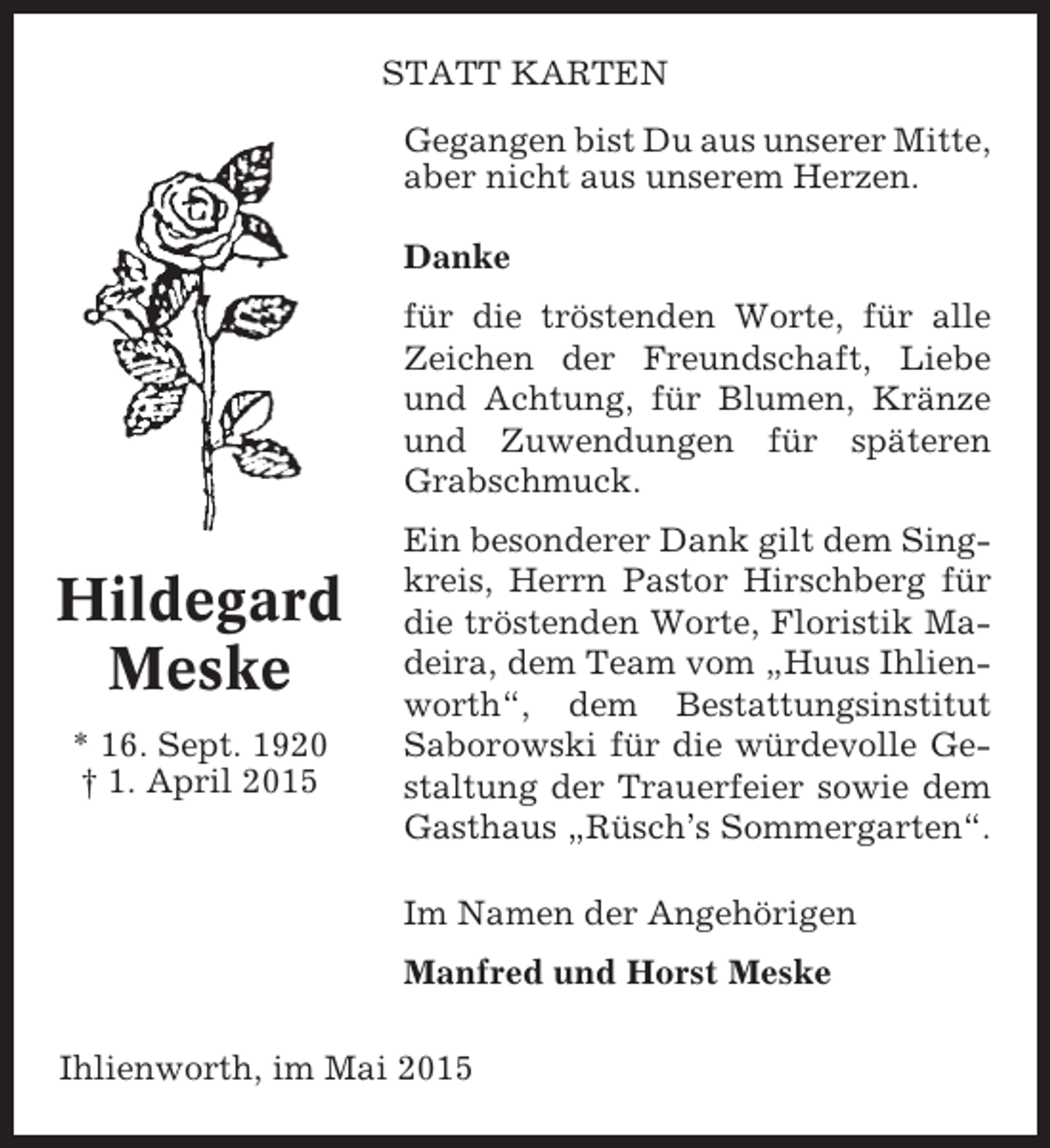 <p>STATT KARTEN<br />Gegangen bist Du aus unserer Mitte,<br />aber nicht aus unserem Herzen.<br />Danke<br />für die tröstenden Worte, für alle<br />Zeichen der Freundschaft, Liebe<br />und Achtung, für Blumen, Kränze<br />und Zuwendungen für späteren<br />Grabschmuck.</p><p>Hildegard<br />Meske<br />* 16. Sept. 1920<br />† 1. April 2015</p><p>Ein besonderer Dank gilt dem Singkreis, Herrn Pastor Hirschberg für<br />die tröstenden Worte, Floristik Madeira, dem Team vom „Huus Ihlienworth“, dem Bestattungsinstitut<br />Saborowski für die würdevolle Gestaltung der Trauerfeier sowie dem<br />Gasthaus „Rüsch’s Sommergarten“.<br />Im Namen der Angehörigen<br />Manfred und Horst Meske</p><p>Ihlienworth, im Mai 2015</p>