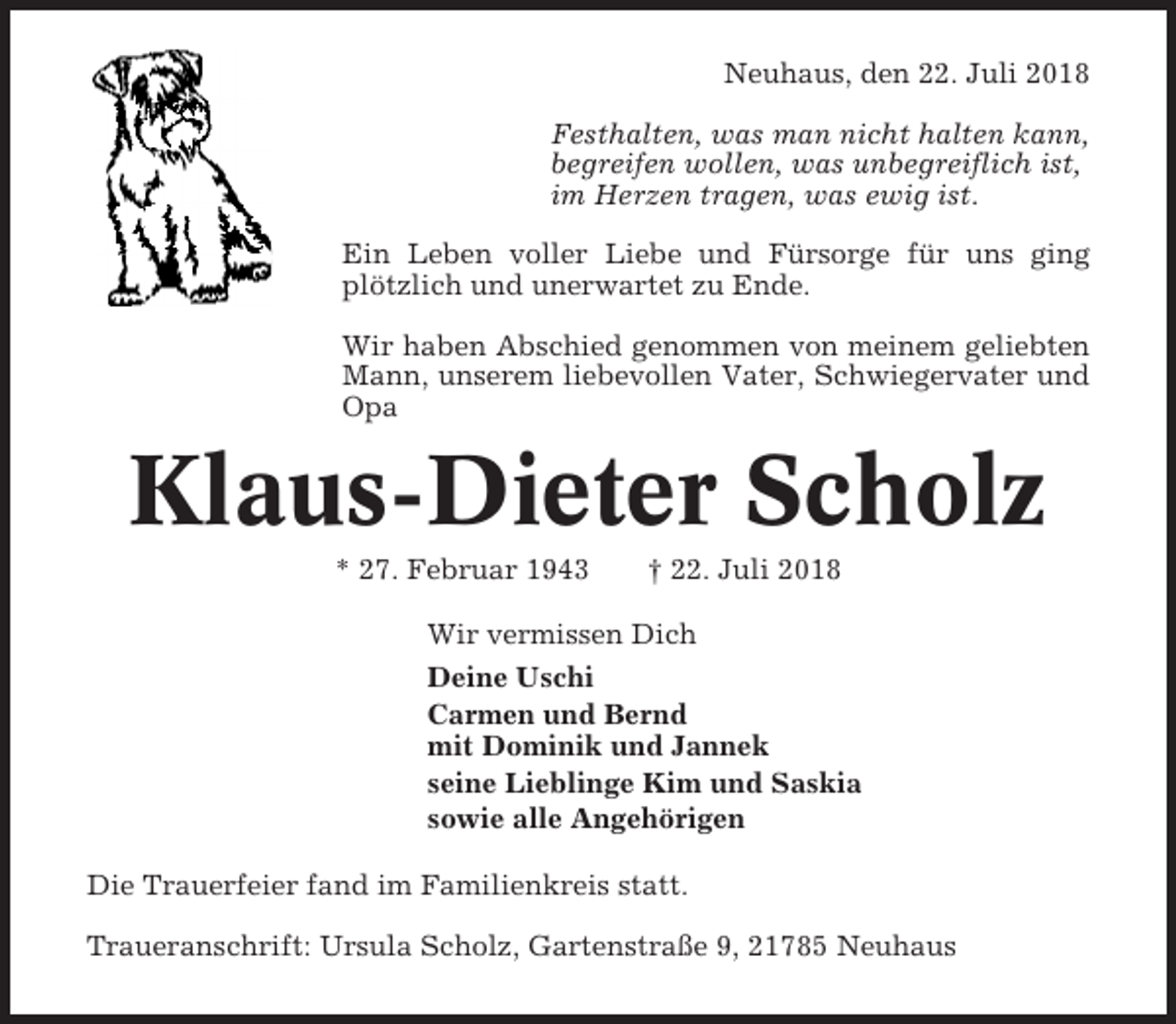 <p>Neuhaus, den 22. Juli 2018<br />Festhalten, was man nicht halten kann,<br />begreifen wollen, was unbegreiflich ist,<br />im Herzen tragen, was ewig ist.<br />Ein Leben voller Liebe und Fürsorge für uns ging<br />plötzlich und unerwartet zu Ende.<br />Wir haben Abschied genommen von meinem geliebten<br />Mann, unserem liebevollen Vater, Schwiegervater und<br />Opa</p><p>Klaus-Dieter Scholz<br />* 27. Februar 1943</p><p>† 22. Juli 2018</p><p>Wir vermissen Dich<br />Deine Uschi<br />Carmen und Bernd<br />mit Dominik und Jannek<br />seine Lieblinge Kim und Saskia<br />sowie alle Angehörigen<br />Die Trauerfeier fand im Familienkreis statt.<br />Traueranschrift: Ursula Scholz, Gartenstraße 9, 21785 Neuhaus</p>