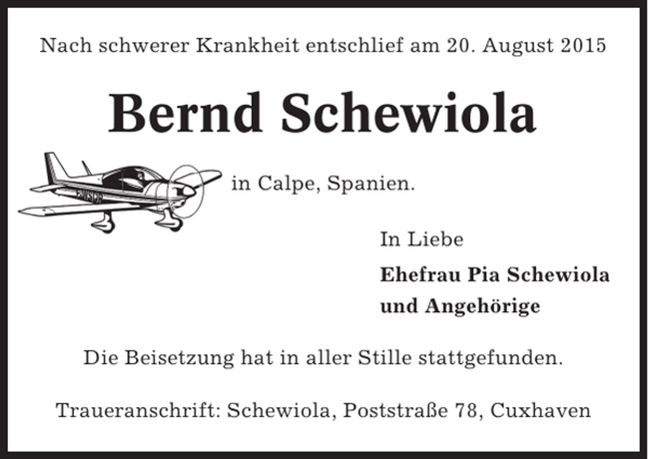 <p>Nach schwerer Krankheit entschlief am 20. August 2015</p><p>Bernd Schewiola<br />in Calpe, Spanien.<br />In Liebe<br />Ehefrau Pia Schewiola<br />und Angehörige<br />Die Beisetzung hat in aller Stille stattgefunden.<br />Traueranschrift: Schewiola, Poststraße 78, Cuxhaven</p>