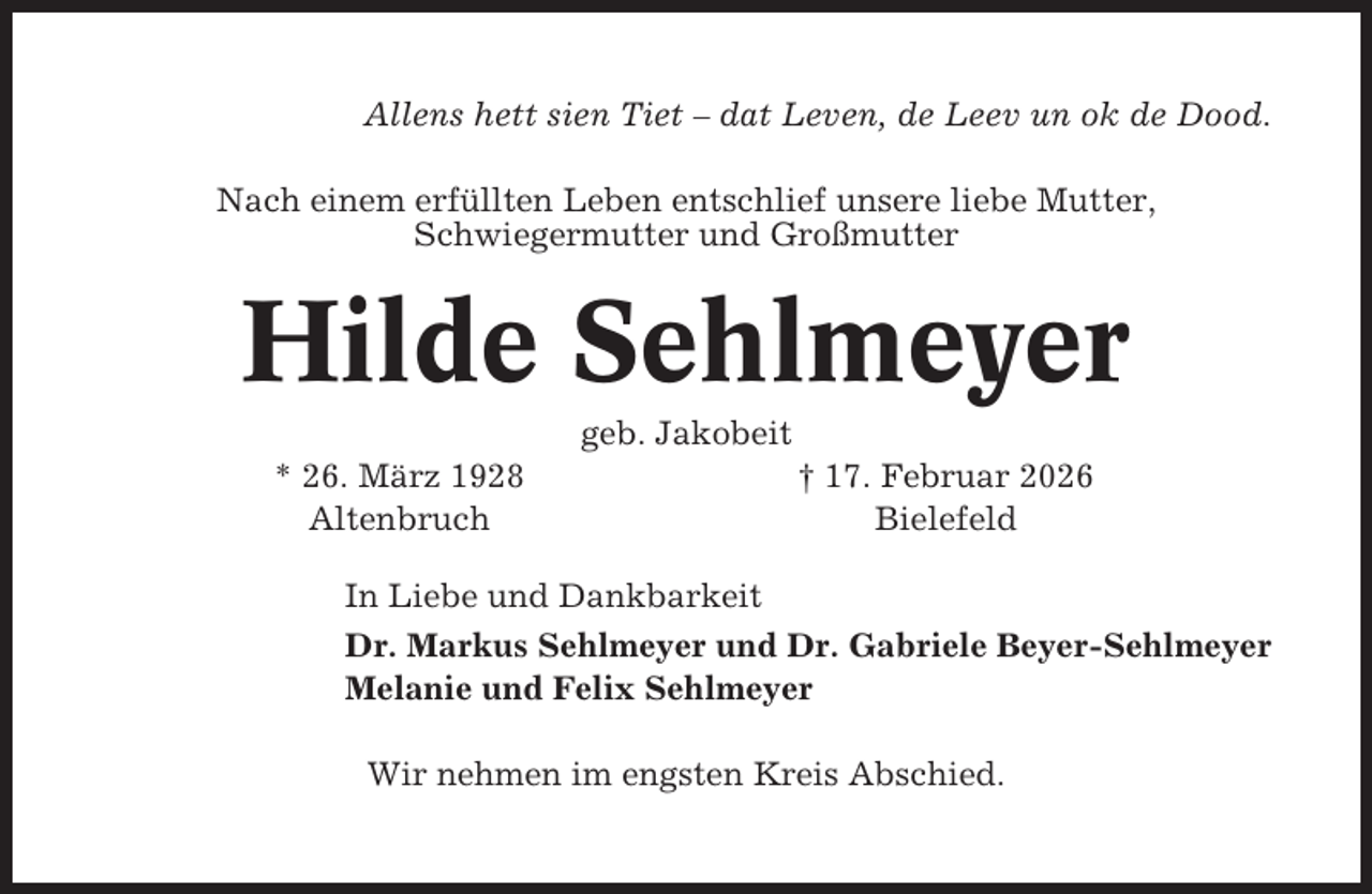 <p>Allens hett sien Tiet – dat Leven, de Leev un ok de Dood.<br />Nach einem erfüllten Leben entschlief unsere liebe Mutter,<br />Schwiegermutter und Großmutter</p><p>Hilde Sehlmeyer<br />geb. Jakobeit<br />* 26. März 1928<br />Altenbruch</p><p>† 17. Februar 2026<br />Bielefeld</p><p>In Liebe und Dankbarkeit<br />Dr. Markus Sehlmeyer und Dr. Gabriele Beyer-Sehlmeyer<br />Melanie und Felix Sehlmeyer<br />Wir nehmen im engsten Kreis Abschied.</p>